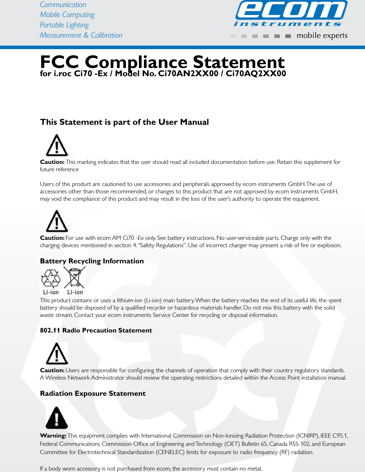 CommunicationMobile ComputingPortable Lighting Measurement &amp; CalibrationFCC Compliance Statement for i.roc Ci70 -Ex / Model No. Ci70AN2XX00 / Ci70AQ2XX00This Statement is part of the User ManualCaution: This marking indicates that the user should read all included documentation before use. Retain this supplement for future referenceUsers of this product are cautioned to use accessories and peripherals approved by ecom instruments GmbH. The use of accessories other than those recommended, or changes to this product that are not approved by ecom instruments GmbH, may void the compliance of this product and may result in the loss of the user’s authority to operate the equipment.Caution: For use with ecom AM Ci70 -Ex only. See battery instructions. No user-serviceable parts. Charge only with the charging devices mentioned in section 4. “Safety Regulations”. Use of incorrect charger may present a risk of ﬁre or explosion.Battery Recycling InformationThis product contains or uses a lithium-ion (Li-ion) main battery. When the battery reaches the end of its useful life, the spent battery should be disposed of by a qualiﬁed recycler or hazardous materials handler. Do not mix this battery with the solid waste stream. Contact your ecom instruments Service Center for recycling or disposal information.802.11 Radio Precaution StatementCaution: Users are responsible for conﬁguring the channels of operation that comply with their country regulatory standards. A Wireless Network Administrator should review the operating restrictions detailed within the Access Point installation manual.Radiation Exposure StatementWarning: This equipment complies with International Commission on Non-Ionizing Radiation Protection (ICNIRP), IEEE C95.1, Federal Communications Commission Ofﬁce of Engineering and Technology (OET) Bulletin 65, Canada RSS-102, and European Committee for Electrotechnical Standardization (CENELEC) limits for exposure to radio frequency (RF) radiation.If a body worn accessory is not purchased from ecom, the accessory must contain no metal.