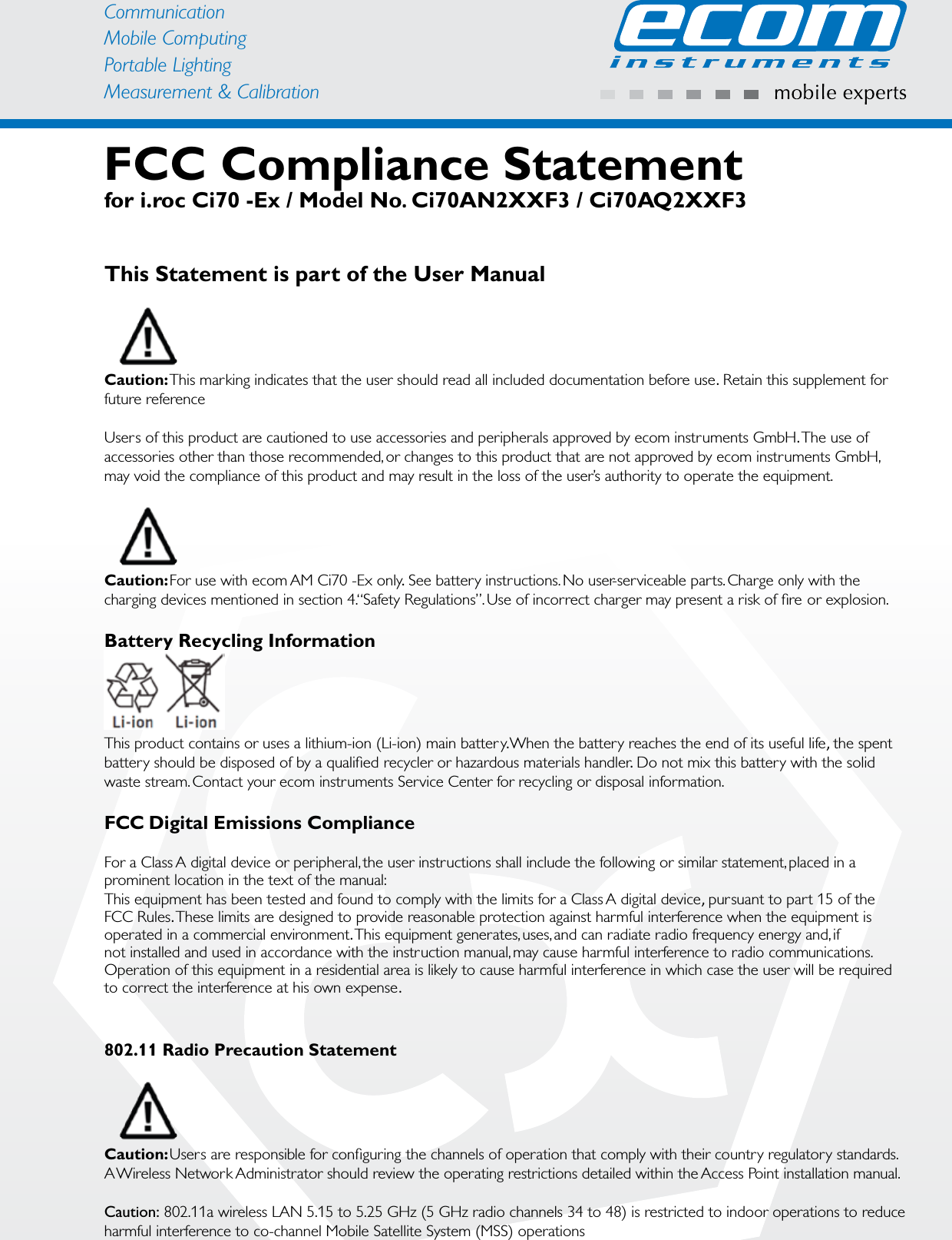 CommunicationMobile ComputingPortable Lighting Measurement &amp; CalibrationFCC Compliance Statementfor i.roc Ci70 -Ex / Model No. Ci70AN2XXF3 / Ci70AQ2XXF3This Statement is part of the User ManualCaution: This marking indicates that the user should read all included documentation before use. Retain this supplement for future referenceUsers of this product are cautioned to use accessories and peripherals approved by ecom instruments GmbH.The use of accessories other than those recommended, or changes to this product that are not approved by ecom instruments GmbH, may void the compliance of this product and may result in the loss of the user’s authority to operate the equipment.Caution: For use with ecom AM Ci70 -Ex only. See batter y instructions. No user-serviceable par ts. Charge only with the charging devices mentioned in section 4. “Safety Regulations”. Use of incorrect charger may present a risk of ﬁre or explosion.Battery Recycling InformationThis product contains or uses a lithium-ion (Li-ion) main battery. When the batter y reaches the end of its useful life, the spent batter y should be disposed of by a qualiﬁed recycler or hazardous materials handler. Do not mix this batter y with the solid waste stream. Contact your ecom instruments Ser vice Center for recycling or disposal information.FCC Digital Emissions ComplianceFor a Class A digital device or peripheral, the user instructions shall include the following or similar statement, placed in a prominent location in the text of the manual:This equipment has been tested and found to comply with the limits for a Class A digital device, pursuant to par t 15 of theFCC Rules.These limits are designed to provide reasonable protection against harmful interference when the equipment is operated in a commercial environment.This equipment generates, uses, and can radiate radio frequency energy and, ifnot installed and used in accordance with the instruction manual, may cause harmful interference to radio communications. Operation of this equipment in a residential area is likely to cause harmful interference in which case the user will be required to correct the interference at his own expense.802.11 Radio Precaution StatementCaution: Users are responsible for conﬁguring the channels of operation that comply with their countr y regulator y standards. A Wireless Network Administrator should review the operating restrictions detailed within the Access Point installation manual.Caution: 802.11a wireless LAN 5.15 to 5.25 GHz (5 GHz radio channels 34 to 48) is restricted to indoor operations to reduce harmful interference to co-channel Mobile Satellite System (MSS) operations