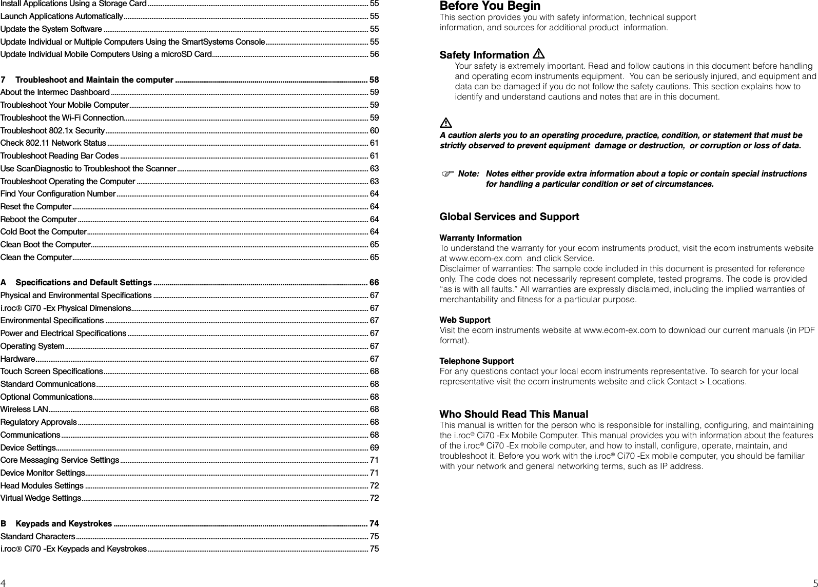 4 5Before You BeginThis section provides you with safety information, technical supportinformation, and sources for additional product  information.Safety Information L Your safety is extremely important. Read and follow cautions in this document before handling  and operating ecom instruments equipment.  You can be seriously injured, and equipment and data can be damaged if you do not follow the safety cautions. This section explains how to identify and understand cautions and notes that are in this document.L A caution alerts you to an operating procedure, practice, condition, or statement that must be strictly observed to prevent equipment  damage or destruction,  or corruption or loss of data�Note:  Notes either provide extra information about a topic or contain special instructions      for handling a particular condition or set of circumstances�Global Services and SupportWarranty InformationTo understand the warranty for your ecom instruments product, visit the ecom instruments website at www.ecom-ex.com  and click Service.Disclaimer of warranties: The sample code included in this document is presented for reference only. The code does not necessarily represent complete, tested programs. The code is provided “as is with all faults.” All warranties are expressly disclaimed, including the implied warranties of merchantability and tness for a particular purpose.Web SupportVisit the ecom instruments website at www.ecom-ex.com to download our current manuals (in PDF format).Telephone SupportFor any questions contact your local ecom instruments representative. To search for your local representative visit the ecom instruments website and click Contact &gt; Locations.Who Should Read This ManualThis manual is written for the person who is responsible for installing, conguring, and maintaining the i.roc® Ci70 -Ex Mobile Computer. This manual provides you with information about the features of the i.roc® Ci70 -Ex mobile computer, and how to install, congure, operate, maintain, and troubleshoot it. Before you work with the i.roc® Ci70 -Ex mobile computer, you should be familiar with your network and general networking terms, such as IP address.Install Applications Using a Storage Card ������������������������������������������������������������������������������������������������������������������������ 55Launch Applications Automatically ������������������������������������������������������������������������������������������������������������������������������������� 55Update the System Software ������������������������������������������������������������������������������������������������������������������������������������������������ 55Update Individual or Multiple Computers Using the SmartSystems Console �������������������������������������������������������� 55Update Individual Mobile Computers Using a microSD Card ������������������������������������������������������������������������������������� 567  Troubleshoot and Maintain the computer ������������������������������������������������������������������������������������������������� 58About the Intermec Dashboard �������������������������������������������������������������������������������������������������������������������������������������������� 59Troubleshoot Your Mobile Computer ���������������������������������������������������������������������������������������������������������������������������������� 59Troubleshoot the Wi-Fi Connection������������������������������������������������������������������������������������������������������������������������������������� 59Troubleshoot 802�1x Security ����������������������������������������������������������������������������������������������������������������������������������������������� 60Check 802�11 Network Status ���������������������������������������������������������������������������������������������������������������������������������������������� 61Troubleshoot Reading Bar Codes ��������������������������������������������������������������������������������������������������������������������������������������� 61Use ScanDiagnostic to Troubleshoot the Scanner �������������������������������������������������������������������������������������������������������� 63Troubleshoot Operating the Computer ������������������������������������������������������������������������������������������������������������������������������ 63Find Your Configuration Number ����������������������������������������������������������������������������������������������������������������������������������������� 64Reset the Computer ����������������������������������������������������������������������������������������������������������������������������������������������������������������� 64Reboot the Computer �������������������������������������������������������������������������������������������������������������������������������������������������������������� 64Cold Boot the Computer ��������������������������������������������������������������������������������������������������������������������������������������������������������� 64Clean Boot the Computer������������������������������������������������������������������������������������������������������������������������������������������������������� 65Clean the Computer ����������������������������������������������������������������������������������������������������������������������������������������������������������������� 65A  Specifications and Default Settings ������������������������������������������������������������������������������������������������������������ 66Physical and Environmental Specifications ��������������������������������������������������������������������������������������������������������������������� 67i�roc® Ci70 -Ex Physical Dimensions ��������������������������������������������������������������������������������������������������������������������������������� 67Environmental Specifications ����������������������������������������������������������������������������������������������������������������������������������������������� 67Power and Electrical Specifications ����������������������������������������������������������������������������������������������������������������������������������� 67Operating System ��������������������������������������������������������������������������������������������������������������������������������������������������������������������� 67Hardware ������������������������������������������������������������������������������������������������������������������������������������������������������������������������������������� 67Touch Screen Specifications ������������������������������������������������������������������������������������������������������������������������������������������������ 68Standard Communications ���������������������������������������������������������������������������������������������������������������������������������������������������� 68Optional Communications������������������������������������������������������������������������������������������������������������������������������������������������������ 68Wireless LAN ������������������������������������������������������������������������������������������������������������������������������������������������������������������������������ 68Regulatory Approvals �������������������������������������������������������������������������������������������������������������������������������������������������������������� 68Communications ����������������������������������������������������������������������������������������������������������������������������������������������������������������������� 68Device Settings�������������������������������������������������������������������������������������������������������������������������������������������������������������������������� 69Core Messaging Service Settings ��������������������������������������������������������������������������������������������������������������������������������������� 71Device Monitor Settings ���������������������������������������������������������������������������������������������������������������������������������������������������������� 71Head Modules Settings ���������������������������������������������������������������������������������������������������������������������������������������������������������� 72Virtual Wedge Settings ������������������������������������������������������������������������������������������������������������������������������������������������������������ 72B  Keypads and Keystrokes �������������������������������������������������������������������������������������������������������������������������������� 74Standard Characters ��������������������������������������������������������������������������������������������������������������������������������������������������������������� 75i�roc® Ci70 -Ex Keypads and Keystrokes ������������������������������������������������������������������������������������������������������������������������ 75