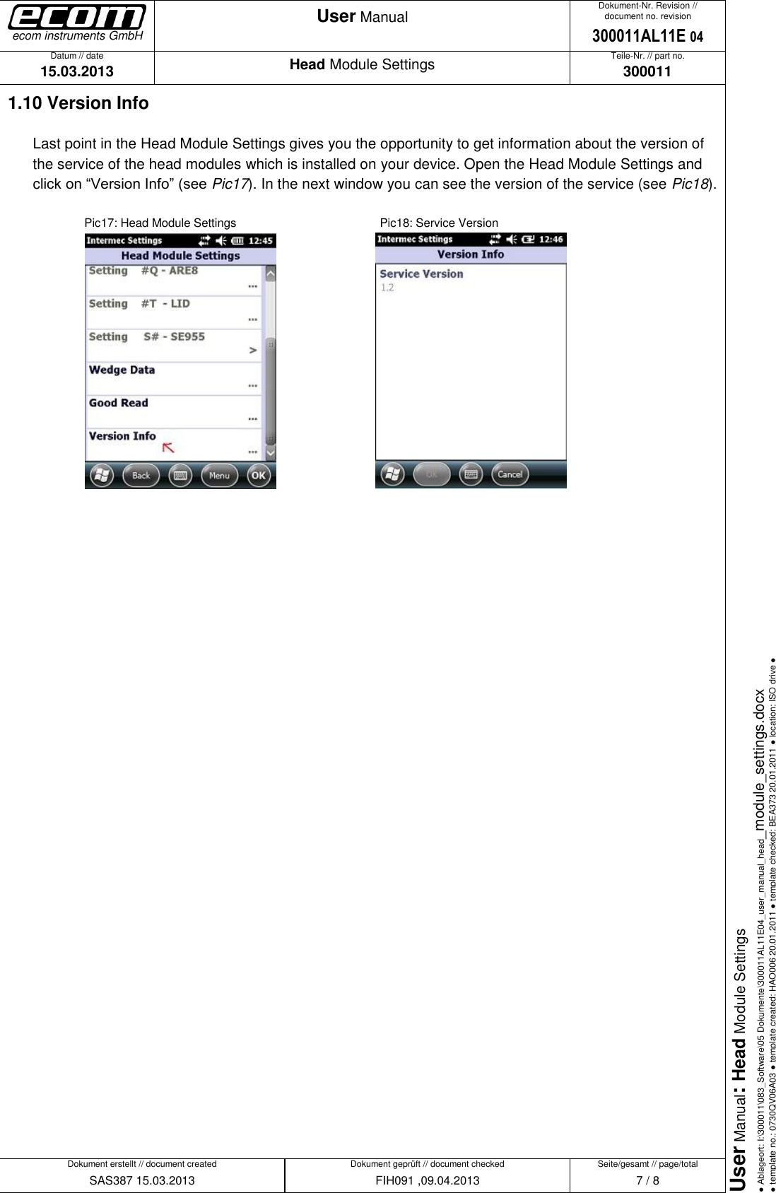   Datum // date 15.03.2013 Teile-Nr. // part no. 300011 Dokument-Nr. Revision // document no. revision 300011AL11E 04 Head Module Settings User Manual Seite/gesamt // page/total 7 / 8 Dokument erstellt // document created SAS387 15.03.2013 Dokument geprüft // document checked FIH091 ,09.04.2013 User Manual: Head Module Settings ● Ablageort: I:\300011\083_Software\05 Dokumente\300011AL11E04_user_manual_head_module_settings.docx ● template no.: 0730QV06A03 ● template created: HAO006 20.01.2011 ● template checked: BEA373 20.01.2011 ● location: ISO drive ● ecom instruments GmbH 1.10 Version Info Last point in the Head Module Settings gives you the opportunity to get information about the version of the service of the head modules which is installed on your device. Open the Head Module Settings and click on “Version Info” (see Pic17). In the next window you can see the version of the service (see Pic18).        Pic17: Head Module Settings        Pic18: Service Version                                 