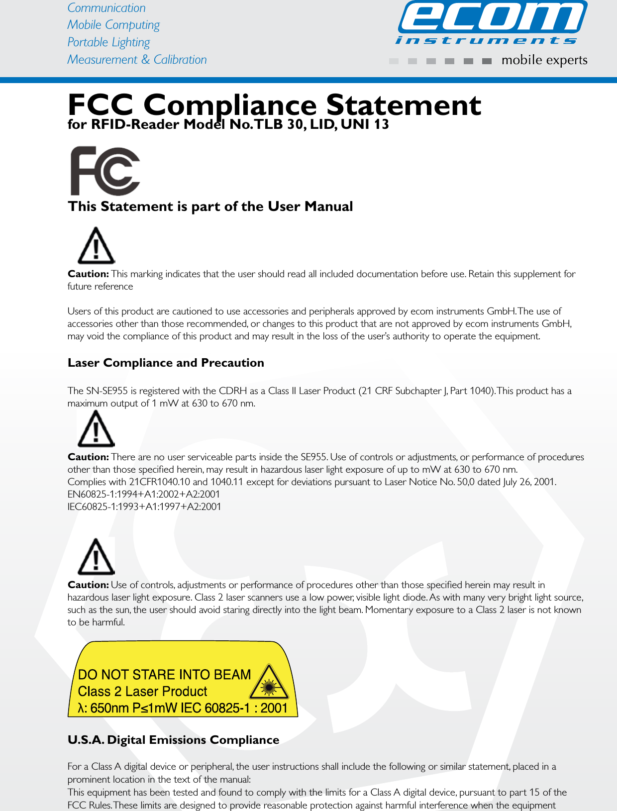 CommunicationMobile ComputingPortable Lighting Measurement &amp; CalibrationFCC Compliance Statement for RFID-Reader Model No.TLB 30, LID, UNI 13This Statement is part of the User ManualCaution: This marking indicates that the user should read all included documentation before use. Retain this supplement for future referenceUsers of this product are cautioned to use accessories and peripherals approved by ecom instruments GmbH. The use of accessories other than those recommended, or changes to this product that are not approved by ecom instruments GmbH, may void the compliance of this product and may result in the loss of the user’s authority to operate the equipment.Laser Compliance and PrecautionThe SN-SE955 is registered with the CDRH as a Class II Laser Product (21 CRF Subchapter J, Part 1040). This product has a maximum output of 1 mW at 630 to 670 nm. Caution: There are no user serviceable parts inside the SE955. Use of controls or adjustments, or performance of procedures other than those speciﬁed herein, may result in hazardous laser light exposure of up to mW at 630 to 670 nm.Complies with 21CFR1040.10 and 1040.11 except for deviations pursuant to Laser Notice No. 50,0 dated July 26, 2001.EN60825-1:1994+A1:2002+A2:2001IEC60825-1:1993+A1:1997+A2:2001 Caution: Use of controls, adjustments or performance of procedures other than those speciﬁed herein may result in hazardous laser light exposure. Class 2 laser scanners use a low power, visible light diode. As with many very bright light source, such as the sun, the user should avoid staring directly into the light beam. Momentary exposure to a Class 2 laser is not known to be harmful.U.S.A. Digital Emissions ComplianceFor a Class A digital device or peripheral, the user instructions shall include the following or similar statement, placed in a prominent location in the text of the manual:This equipment has been tested and found to comply with the limits for a Class A digital device, pursuant to part 15 of the FCC Rules. These limits are designed to provide reasonable protection against harmful interference when the equipment 