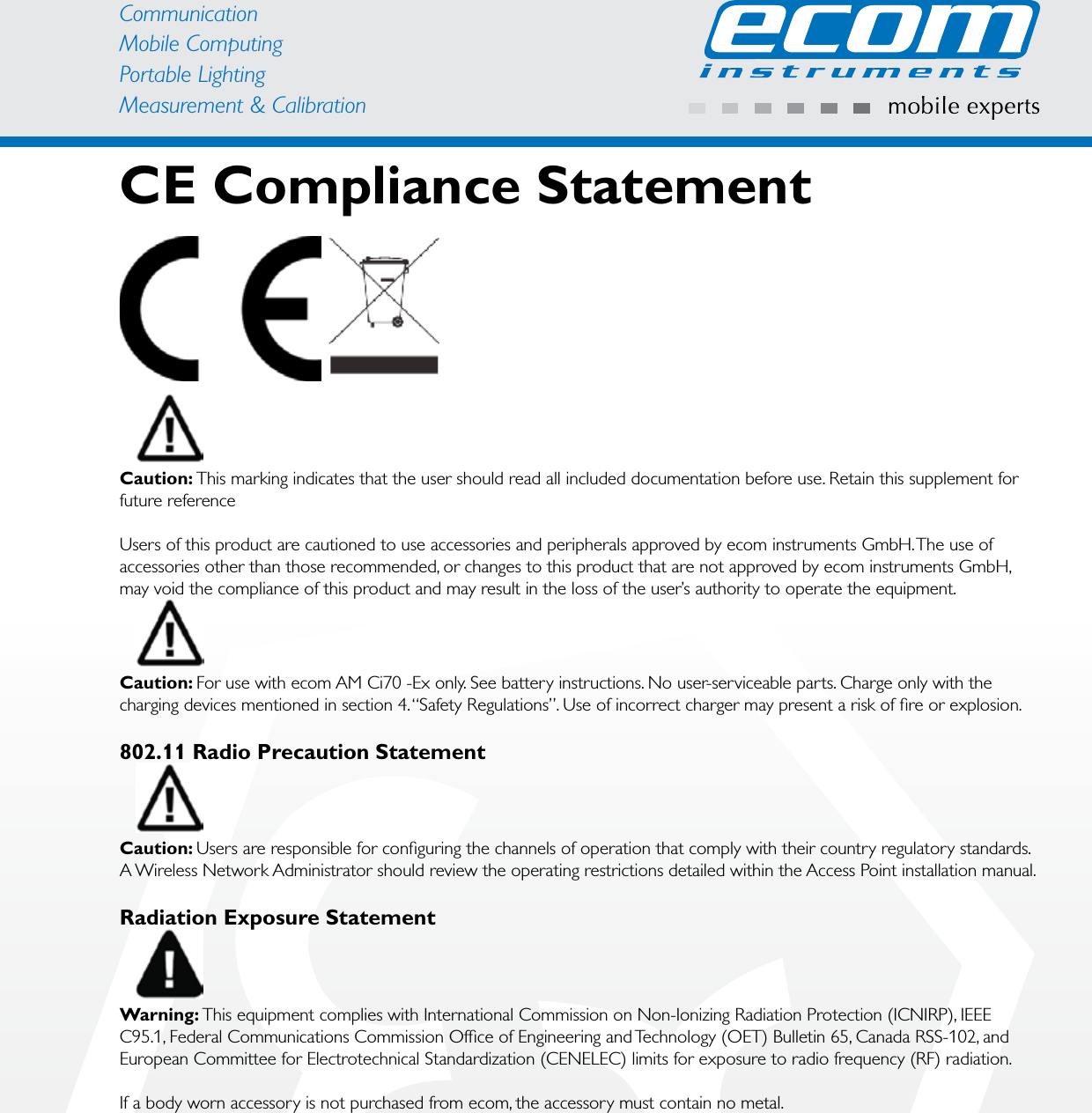 CommunicationMobile ComputingPortable Lighting Measurement &amp; CalibrationCE Compliance StatementCaution: This marking indicates that the user should read all included documentation before use. Retain this supplement for future referenceUsers of this product are cautioned to use accessories and peripherals approved by ecom instruments GmbH. The use of accessories other than those recommended, or changes to this product that are not approved by ecom instruments GmbH, may void the compliance of this product and may result in the loss of the user’s authority to operate the equipment.Caution: For use with ecom AM Ci70 -Ex only. See battery instructions. No user-serviceable parts. Charge only with the charging devices mentioned in section 4. “Safety Regulations”. Use of incorrect charger may present a risk of ﬁ re or explosion.802.11 Radio Precaution StatementCaution: Users are responsible for conﬁ guring the channels of operation that comply with their country regulatory standards. A Wireless Network Administrator should review the operating restrictions detailed within the Access Point installation manual.Radiation Exposure StatementWarning: This equipment complies with International Commission on Non-Ionizing Radiation Protection (ICNIRP), IEEE C95.1, Federal Communications Commission Ofﬁ ce of Engineering and Technology (OET) Bulletin 65, Canada RSS-102, and European Committee for Electrotechnical Standardization (CENELEC) limits for exposure to radio frequency (RF) radiation.If a body worn accessory is not purchased from ecom, the accessory must contain no metal.