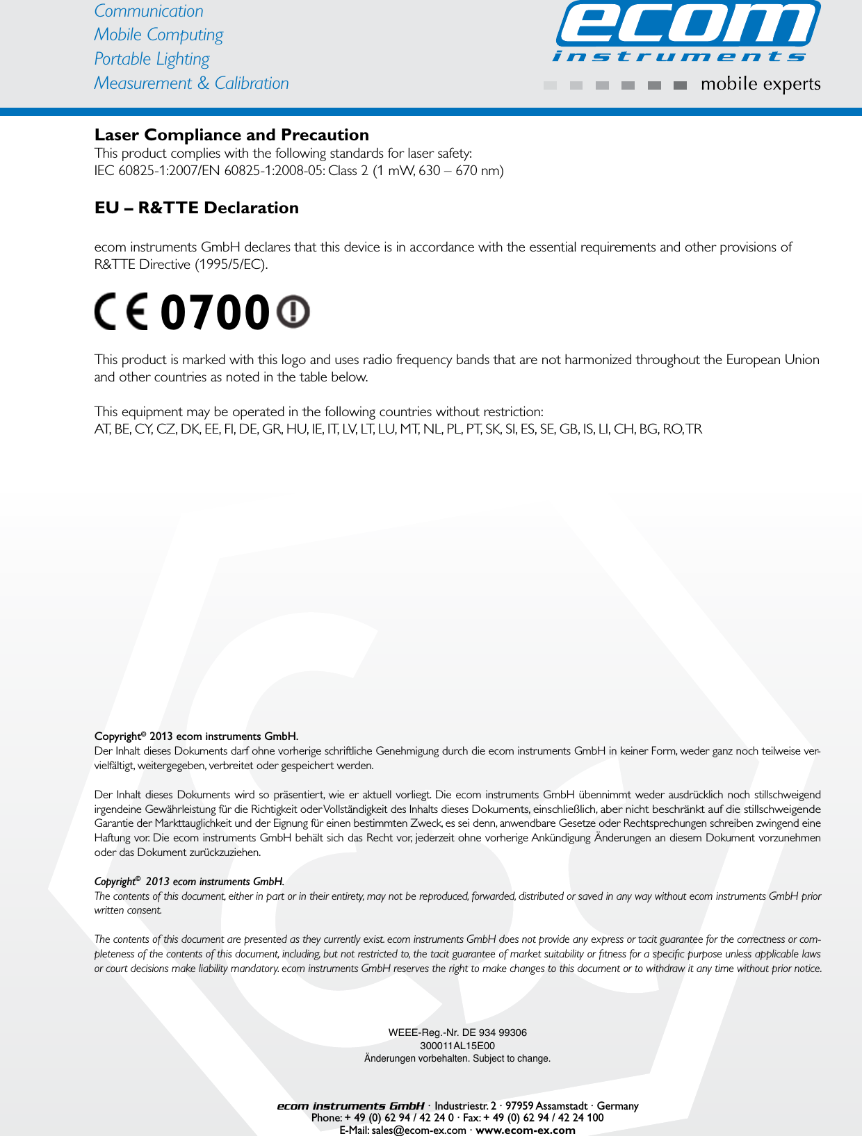 CommunicationMobile ComputingPortable Lighting Measurement &amp; CalibrationLaser Compliance and PrecautionThis product complies with the following standards for laser safety:IEC 60825-1:2007/EN 60825-1:2008-05: Class 2 (1 mW, 630 – 670 nm)EU – R&amp;TTE Declarationecom instruments GmbH declares that this device is in accordance with the essential requirements and other provisions of R&amp;TTE Directive (1995/5/EC).    0700 This product is marked with this logo and uses radio frequency bands that are not harmonized throughout the European Union and other countries as noted in the table below.This equipment may be operated in the following countries without restriction:AT, BE, CY, CZ, DK, EE, FI, DE, GR, HU, IE, IT, LV, LT, LU, MT, NL, PL, PT, SK, SI, ES, SE, GB, IS, LI, CH, BG, RO, TRWEEE-Reg.-Nr. DE 934 99306300011AL15E00Änderungen vorbehalten. Subject to change.ecom instruments GmbH · Industriestr. 2 · 97959 Assamstadt · GermanyPhone: + 49 (0) 62 94 / 42 24 0 · Fax: + 49 (0) 62 94 / 42 24 100E-Mail: sales@ecom-ex.com · www.ecom-ex.comCopyright©  2013 ecom instruments GmbH.Der Inhalt dieses Dokuments darf ohne vorherige schriftliche Genehmigung durch die ecom instruments GmbH in keiner Form, weder ganz noch teilweise ver-vielfältigt, weitergegeben, verbreitet oder gespeichert werden.Der Inhalt dieses Dokuments wird so präsentiert, wie er aktuell vorliegt. Die ecom instruments GmbH übennimmt weder ausdrücklich noch stillschweigend irgendeine Gewährleistung für die Richtigkeit oder Vollständigkeit des Inhalts dieses Dokuments, einschließlich, aber nicht beschränkt auf die stillschweigende Garantie der Markttauglichkeit und der Eignung für einen bestimmten Zweck, es sei denn, anwendbare Gesetze oder Rechtsprechungen schreiben zwingend eine Haftung vor. Die ecom instruments GmbH behält sich das Recht vor, jederzeit ohne vorherige Ankündigung Änderungen an diesem Dokument vorzunehmen oder das Dokument zurückzuziehen. Copyright©  2013 ecom instruments GmbH. The contents of this document, either in part or in their entirety, may not be reproduced, forwarded, distributed or saved in any way without ecom instruments GmbH prior written consent.The contents of this document are presented as they currently exist. ecom instruments GmbH does not provide any express or tacit guarantee for the correctness or com-pleteness of the contents of this document, including, but not restricted to, the tacit guarantee of market suitability or ﬁ tness for a speciﬁ c purpose unless applicable laws or court decisions make liability mandatory. ecom instruments GmbH reserves the right to make changes to this document or to withdraw it any time without prior notice. 