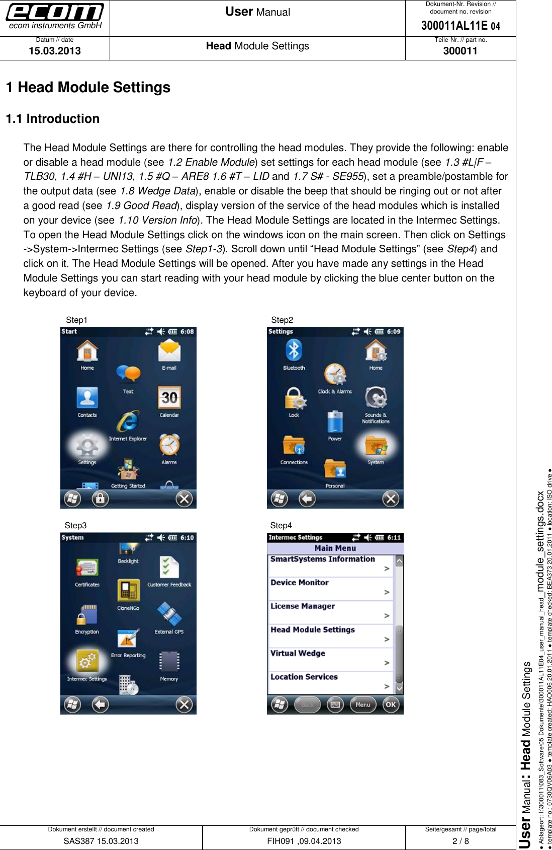   Datum // date 15.03.2013 Teile-Nr. // part no. 300011 Dokument-Nr. Revision // document no. revision 300011AL11E 04 Head Module Settings User Manual Seite/gesamt // page/total 2 / 8 Dokument erstellt // document created SAS387 15.03.2013 Dokument geprüft // document checked FIH091 ,09.04.2013 User Manual: Head Module Settings ● Ablageort: I:\300011\083_Software\05 Dokumente\300011AL11E04_user_manual_head_module_settings.docx ● template no.: 0730QV06A03 ● template created: HAO006 20.01.2011 ● template checked: BEA373 20.01.2011 ● location: ISO drive ● ecom instruments GmbH 1 Head Module Settings 1.1 Introduction The Head Module Settings are there for controlling the head modules. They provide the following: enable or disable a head module (see 1.2 Enable Module) set settings for each head module (see 1.3 #L|F – TLB30, 1.4 #H – UNI13, 1.5 #Q – ARE8 1.6 #T – LID and 1.7 S# - SE955), set a preamble/postamble for the output data (see 1.8 Wedge Data), enable or disable the beep that should be ringing out or not after a good read (see 1.9 Good Read), display version of the service of the head modules which is installed on your device (see 1.10 Version Info). The Head Module Settings are located in the Intermec Settings. To open the Head Module Settings click on the windows icon on the main screen. Then click on Settings -&gt;System-&gt;Intermec Settings (see Step1-3). Scroll down until “Head Module Settings” (see Step4) and click on it. The Head Module Settings will be opened. After you have made any settings in the Head Module Settings you can start reading with your head module by clicking the blue center button on the keyboard of your device.     Step1               Step2                 Step3              Step4          