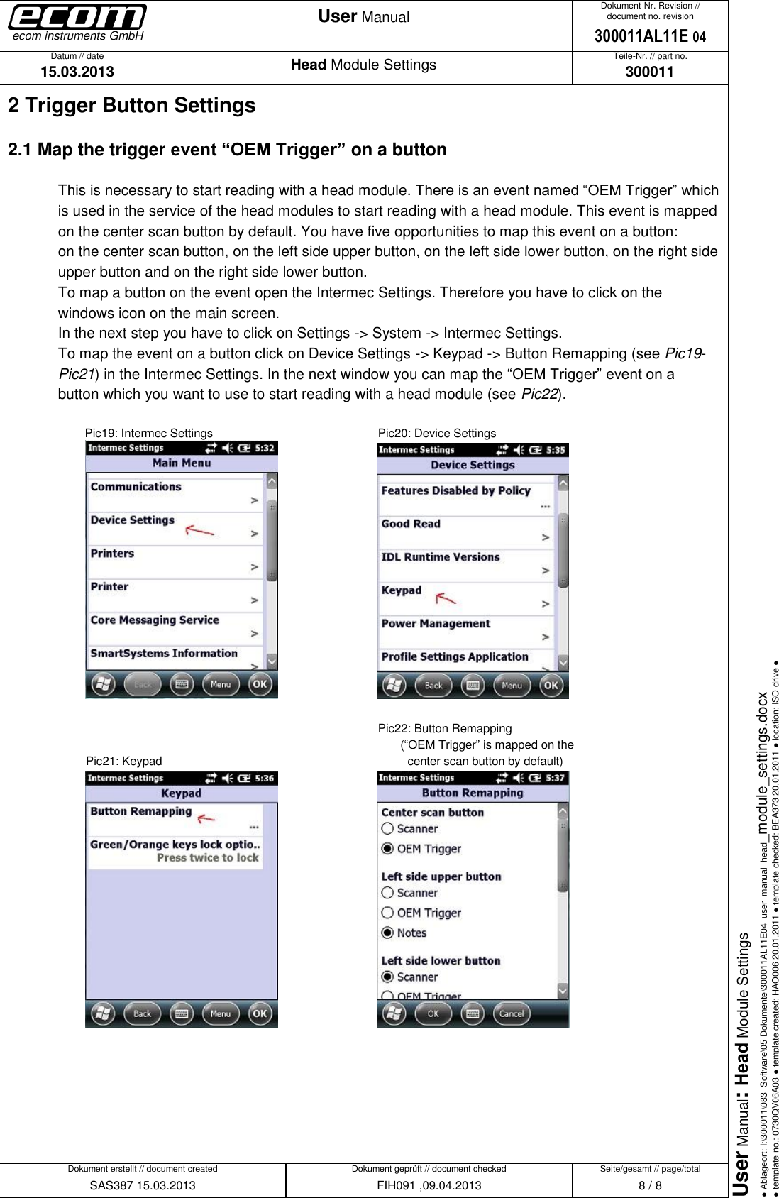   Datum // date 15.03.2013 Teile-Nr. // part no. 300011 Dokument-Nr. Revision // document no. revision 300011AL11E 04 Head Module Settings User Manual Seite/gesamt // page/total 8 / 8 Dokument erstellt // document created SAS387 15.03.2013 Dokument geprüft // document checked FIH091 ,09.04.2013 User Manual: Head Module Settings ● Ablageort: I:\300011\083_Software\05 Dokumente\300011AL11E04_user_manual_head_module_settings.docx ● template no.: 0730QV06A03 ● template created: HAO006 20.01.2011 ● template checked: BEA373 20.01.2011 ● location: ISO drive ● ecom instruments GmbH 2 Trigger Button Settings 2.1 Map the trigger event “OEM Trigger” on a button  This is necessary to start reading with a head module. There is an event named “OEM Trigger” which is used in the service of the head modules to start reading with a head module. This event is mapped on the center scan button by default. You have five opportunities to map this event on a button:  on the center scan button, on the left side upper button, on the left side lower button, on the right side upper button and on the right side lower button.  To map a button on the event open the Intermec Settings. Therefore you have to click on the windows icon on the main screen.  In the next step you have to click on Settings -&gt; System -&gt; Intermec Settings.  To map the event on a button click on Device Settings -&gt; Keypad -&gt; Button Remapping (see Pic19-Pic21) in the Intermec Settings. In the next window you can map the “OEM Trigger” event on a button which you want to use to start reading with a head module (see Pic22).        Pic19: Intermec Settings        Pic20: Device Settings                    Pic22: Button Remapping  (“OEM Trigger” is mapped on the  Pic21: Keypad                   center scan button by default)             
