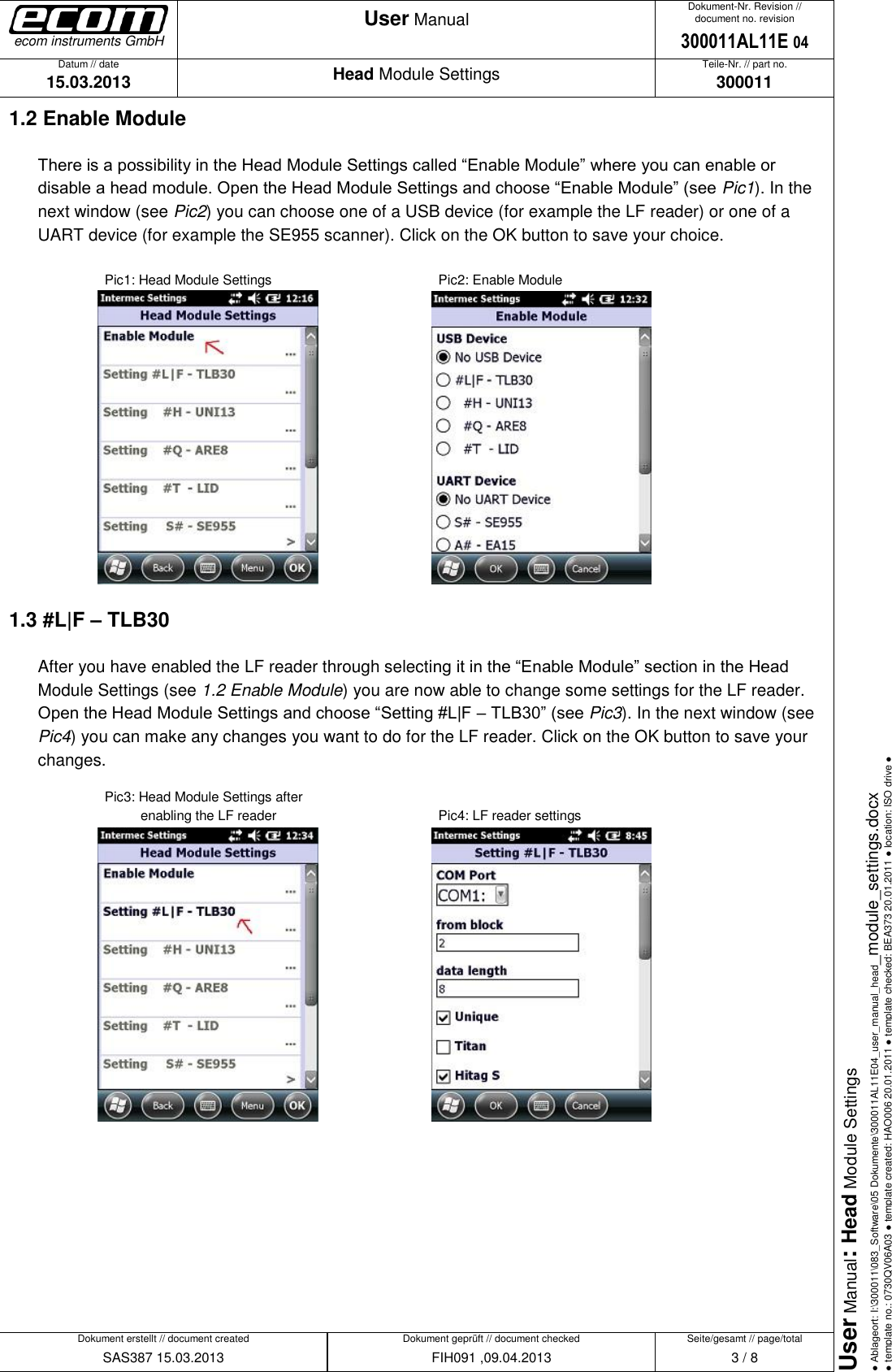   Datum // date 15.03.2013 Teile-Nr. // part no. 300011 Dokument-Nr. Revision // document no. revision 300011AL11E 04 Head Module Settings User Manual Seite/gesamt // page/total 3 / 8 Dokument erstellt // document created SAS387 15.03.2013 Dokument geprüft // document checked FIH091 ,09.04.2013 User Manual: Head Module Settings ● Ablageort: I:\300011\083_Software\05 Dokumente\300011AL11E04_user_manual_head_module_settings.docx ● template no.: 0730QV06A03 ● template created: HAO006 20.01.2011 ● template checked: BEA373 20.01.2011 ● location: ISO drive ● ecom instruments GmbH 1.2 Enable Module There is a possibility in the Head Module Settings called “Enable Module” where you can enable or disable a head module. Open the Head Module Settings and choose “Enable Module” (see Pic1). In the next window (see Pic2) you can choose one of a USB device (for example the LF reader) or one of a UART device (for example the SE955 scanner). Click on the OK button to save your choice.    Pic1: Head Module Settings           Pic2: Enable Module      1.3 #L|F – TLB30 After you have enabled the LF reader through selecting it in the “Enable Module” section in the Head Module Settings (see 1.2 Enable Module) you are now able to change some settings for the LF reader. Open the Head Module Settings and choose “Setting #L|F – TLB30” (see Pic3). In the next window (see Pic4) you can make any changes you want to do for the LF reader. Click on the OK button to save your changes.     Pic3: Head Module Settings after              enabling the LF reader           Pic4: LF reader settings         