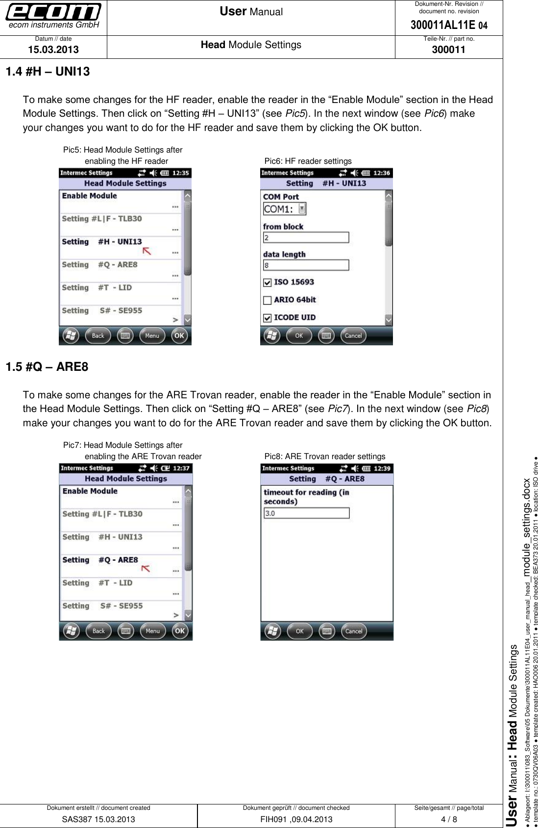   Datum // date 15.03.2013 Teile-Nr. // part no. 300011 Dokument-Nr. Revision // document no. revision 300011AL11E 04 Head Module Settings User Manual Seite/gesamt // page/total 4 / 8 Dokument erstellt // document created SAS387 15.03.2013 Dokument geprüft // document checked FIH091 ,09.04.2013 User Manual: Head Module Settings ● Ablageort: I:\300011\083_Software\05 Dokumente\300011AL11E04_user_manual_head_module_settings.docx ● template no.: 0730QV06A03 ● template created: HAO006 20.01.2011 ● template checked: BEA373 20.01.2011 ● location: ISO drive ● ecom instruments GmbH 1.4 #H – UNI13 To make some changes for the HF reader, enable the reader in the “Enable Module” section in the Head Module Settings. Then click on “Setting #H – UNI13” (see Pic5). In the next window (see Pic6) make your changes you want to do for the HF reader and save them by clicking the OK button.     Pic5: Head Module Settings after              enabling the HF reader           Pic6: HF reader settings      1.5 #Q – ARE8 To make some changes for the ARE Trovan reader, enable the reader in the “Enable Module” section in the Head Module Settings. Then click on “Setting #Q – ARE8” (see Pic7). In the next window (see Pic8) make your changes you want to do for the ARE Trovan reader and save them by clicking the OK button.     Pic7: Head Module Settings after              enabling the ARE Trovan reader      Pic8: ARE Trovan reader settings               