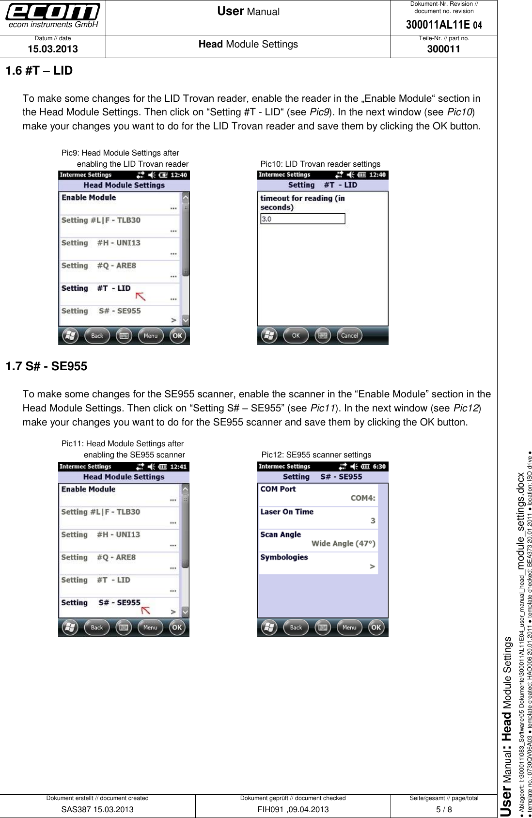   Datum // date 15.03.2013 Teile-Nr. // part no. 300011 Dokument-Nr. Revision // document no. revision 300011AL11E 04 Head Module Settings User Manual Seite/gesamt // page/total 5 / 8 Dokument erstellt // document created SAS387 15.03.2013 Dokument geprüft // document checked FIH091 ,09.04.2013 User Manual: Head Module Settings ● Ablageort: I:\300011\083_Software\05 Dokumente\300011AL11E04_user_manual_head_module_settings.docx ● template no.: 0730QV06A03 ● template created: HAO006 20.01.2011 ● template checked: BEA373 20.01.2011 ● location: ISO drive ● ecom instruments GmbH 1.6 #T – LID To make some changes for the LID Trovan reader, enable the reader in the „Enable Module“ section in the Head Module Settings. Then click on “Setting #T - LID“ (see Pic9). In the next window (see Pic10) make your changes you want to do for the LID Trovan reader and save them by clicking the OK button.    Pic9: Head Module Settings after               enabling the LID Trovan reader      Pic10: LID Trovan reader settings      1.7 S# - SE955 To make some changes for the SE955 scanner, enable the scanner in the “Enable Module” section in the Head Module Settings. Then click on “Setting S# – SE955” (see Pic11). In the next window (see Pic12) make your changes you want to do for the SE955 scanner and save them by clicking the OK button.     Pic11: Head Module Settings after             enabling the SE955 scanner      Pic12: SE955 scanner settings            