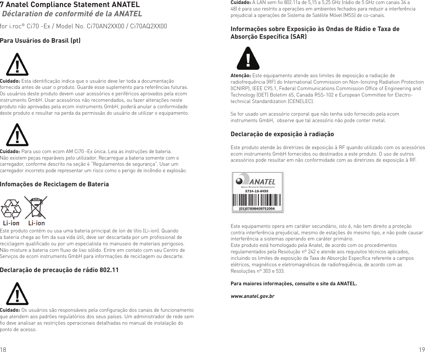 18 197 Anatel Compliance Statement ANATEL Déclaration de conformité de la ANATELfor i.roc® Ci70 -Ex / Model No. Ci70AN2XX00 / Ci70AQ2XX00Para Usuários do Brasil (pt)Cuidado: Esta identificação indica que o usuário deve ler toda a documentação fornecida antes de usar o produto. Guarde esse suplemento para referências futuras.Os usuários deste produto devem usar acessórios e periféricos aprovados pela ecom instruments GmbH. Usar acessórios não recomendados, ou fazer alterações neste produto não aprovadas pela ecom instruments GmbH, poderá anular a conformidade deste produto e resultar na perda da permissão do usuário de utilizar o equipamento.Cuidado: Para uso com ecom AM Ci70 -Ex única. Leia as instruções de bateria. Não existem peças reparáveis pelo utilizador. Recarregue a bateria somente com o carregador, conforme descrito na seção 4 “Regulamentos de segurança”. Usar um carregador incorreto pode representar um risco como o perigo de incêndio e explosão.Infomações de Reciclagem de BateriaEste produto contém ou usa uma bateria principal de íon de lítio (Li-ion). Quando a bateria chega ao fim da sua vida útil, deve ser descartada por um profissional de reciclagem qualificado ou por um especialista no manuseio de materiais perigosos. Não misture a bateria com fluxo de lixo sólido. Entre em contato com seu Centro de Serviços de ecom instruments GmbH para informações de reciclagem ou descarte.Declaração de precaução de rádio 802.11Cuidado: Os usuários são responsáveis pela configuração dos canais de funcionamento que atendem aos padrões regulatórios dos seus países. Um administrador de rede sem fio deve analisar as restrições operacionais detalhadas no manual de instalação do ponto de acesso.Cuidado: A LAN sem fio 802.11a de 5,15 a 5,25 GHz (rádio de 5 GHz com canais 34 a 48) é para uso restrito a operações em ambientes fechados para reduzir a interferência prejudicial a operações de Sistema de Satélite Móvel (MSS) de co-canais.Informações sobre Exposição às Ondas de Rádio e Taxa de Absorção Específica (SAR)Atenção: Este equipamento atende aos limites de exposição a radiação de radiofrequência (RF) do International Commission on Non-Ionizing Radiation Protection (ICNIRP), IEEE C95.1, Federal Communications Commission Office of Engineering and Technology (OET) Boletim 65, Canada RSS-102 e European Committee for Electro-technical Standardization (CENELEC). Se for usado um acessório corporal que não tenha sido fornecido pela ecom instruments GmbH,  observe que tal acessório não pode conter metal.Declaração de exposição à radiaçãoEste produto atende às diretrizes de exposição à RF quando utilizado com os acessórios ecom instruments GmbH fornecidos ou destinados a este produto. O uso de outros acessórios pode resultar em não conformidade com as diretrizes de exposição à RF.Este equipamento opera em caráter secundário, isto é, não tem direito a proteção contra interferência prejudicial, mesmo de estações do mesmo tipo, e não pode causar interferência a sistemas operando em caráter primário.Este produto está homologado pela Anatel, de acordo com os procedimentos regulamentados pela Resolução nº 242 e atende aos requisitos técnicos aplicados, incluindo os limites de exposição da Taxa de Absorção Específica referente a campos elétricos, magnéticos e eletromagnéticos de radiofreqüência, de acordo com as Resoluções nº 303 e 533.Para maiores informações, consulte o site da ANATEL. www.anatel.gov.br