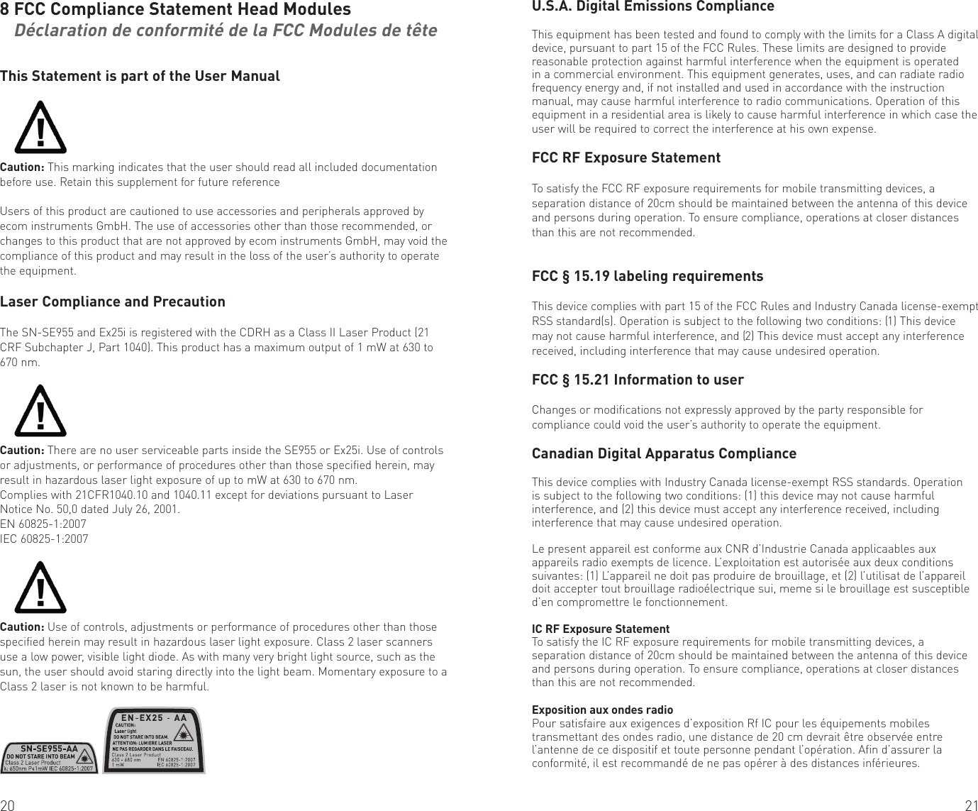 20 218 FCC Compliance Statement Head Modules    Déclaration de conformité de la FCC Modules de tête This Statement is part of the User ManualCaution: This marking indicates that the user should read all included documentation before use. Retain this supplement for future referenceUsers of this product are cautioned to use accessories and peripherals approved by ecom instruments GmbH. The use of accessories other than those recommended, or changes to this product that are not approved by ecom instruments GmbH, may void the compliance of this product and may result in the loss of the user’s authority to operate the equipment.Laser Compliance and PrecautionThe SN-SE955 and Ex25i is registered with the CDRH as a Class II Laser Product (21 CRF Subchapter J, Part 1040). This product has a maximum output of 1 mW at 630 to 670 nm. Caution: There are no user serviceable parts inside the SE955 or Ex25i. Use of controls or adjustments, or performance of procedures other than those specified herein, may result in hazardous laser light exposure of up to mW at 630 to 670 nm.Complies with 21CFR1040.10 and 1040.11 except for deviations pursuant to Laser Notice No. 50,0 dated July 26, 2001.EN 60825-1:2007IEC 60825-1:2007 Caution: Use of controls, adjustments or performance of procedures other than those specified herein may result in hazardous laser light exposure. Class 2 laser scanners use a low power, visible light diode. As with many very bright light source, such as the sun, the user should avoid staring directly into the light beam. Momentary exposure to a Class 2 laser is not known to be harmful.U.S.A. Digital Emissions ComplianceThis equipment has been tested and found to comply with the limits for a Class A digital device, pursuant to part 15 of the FCC Rules. These limits are designed to provide reasonable protection against harmful interference when the equipment is operated in a commercial environment. This equipment generates, uses, and can radiate radio frequency energy and, if not installed and used in accordance with the instruction manual, may cause harmful interference to radio communications. Operation of this equipment in a residential area is likely to cause harmful interference in which case the user will be required to correct the interference at his own expense.FCC RF Exposure StatementTo satisfy the FCC RF exposure requirements for mobile transmitting devices, a separation distance of 20cm should be maintained between the antenna of this device and persons during operation. To ensure compliance, operations at closer distances than this are not recommended.FCC § 15.19 labeling requirementsThis device complies with part 15 of the FCC Rules and Industry Canada license-exempt RSS standard(s). Operation is subject to the following two conditions: (1) This device may not cause harmful interference, and (2) This device must accept any interference received, including interference that may cause undesired operation.FCC § 15.21 Information to userChanges or modifications not expressly approved by the party responsible for compliance could void the user’s authority to operate the equipment.Canadian Digital Apparatus ComplianceThis device complies with Industry Canada license-exempt RSS standards. Operation is subject to the following two conditions: (1) this device may not cause harmful interference, and (2) this device must accept any interference received, including interference that may cause undesired operation.Le present appareil est conforme aux CNR d’Industrie Canada applicaables aux appareils radio exempts de licence. L’exploitation est autorisée aux deux conditions suivantes: (1) L’appareil ne doit pas produire de brouillage, et (2) l’utilisat de l’appareil doit accepter tout brouillage radioélectrique sui, meme si le brouillage est susceptible d’en compromettre le fonctionnement.IC RF Exposure StatementTo satisfy the IC RF exposure requirements for mobile transmitting devices, a separation distance of 20cm should be maintained between the antenna of this device and persons during operation. To ensure compliance, operations at closer distances than this are not recommended.Exposition aux ondes radioPour satisfaire aux exigences d’exposition Rf IC pour les équipements mobiles transmettant des ondes radio, une distance de 20 cm devrait être observée entre l’antenne de ce dispositif et toute personne pendant l’opération. Afin d’assurer la conformité, il est recommandé de ne pas opérer à des distances inférieures.