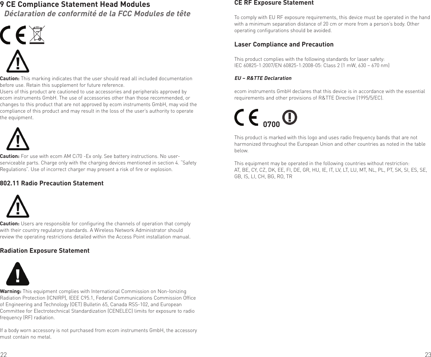 22 239 CE Compliance Statement Head Modules  Déclaration de conformité de la FCC Modules de tête  Caution: This marking indicates that the user should read all included documentation before use. Retain this supplement for future reference.Users of this product are cautioned to use accessories and peripherals approved by ecom instruments GmbH. The use of accessories other than those recommended, or changes to this product that are not approved by ecom instruments GmbH, may void the compliance of this product and may result in the loss of the user’s authority to operate the equipment.Caution: For use with ecom AM Ci70 -Ex only. See battery instructions. No user-serviceable parts. Charge only with the charging devices mentioned in section 4. “Safety Regulations”. Use of incorrect charger may present a risk of fire or explosion.802.11 Radio Precaution StatementCaution: Users are responsible for configuring the channels of operation that comply with their country regulatory standards. A Wireless Network Administrator should review the operating restrictions detailed within the Access Point installation manual.Radiation Exposure StatementWarning: This equipment complies with International Commission on Non-Ionizing Radiation Protection (ICNIRP), IEEE C95.1, Federal Communications Commission Office of Engineering and Technology (OET) Bulletin 65, Canada RSS-102, and European Committee for Electrotechnical Standardization (CENELEC) limits for exposure to radio frequency (RF) radiation.If a body worn accessory is not purchased from ecom instruments GmbH, the accessory must contain no metal.CE RF Exposure StatementTo comply with EU RF exposure requirements, this device must be operated in the hand with a minimum separation distance of 20 cm or more from a person’s body. Other operating configurations should be avoided.Laser Compliance and PrecautionThis product complies with the following standards for laser safety:IEC 60825-1:2007/EN 60825-1:2008-05: Class 2 (1 mW, 630 – 670 nm)EU – R&amp;TTE Declarationecom instruments GmbH declares that this device is in accordance with the essential requirements and other provisions of R&amp;TTE Directive (1995/5/EC).    0700 This product is marked with this logo and uses radio frequency bands that are not harmonized throughout the European Union and other countries as noted in the table below.This equipment may be operated in the following countries without restriction:AT, BE, CY, CZ, DK, EE, FI, DE, GR, HU, IE, IT, LV, LT, LU, MT, NL, PL, PT, SK, SI, ES, SE, GB, IS, LI, CH, BG, RO, TR