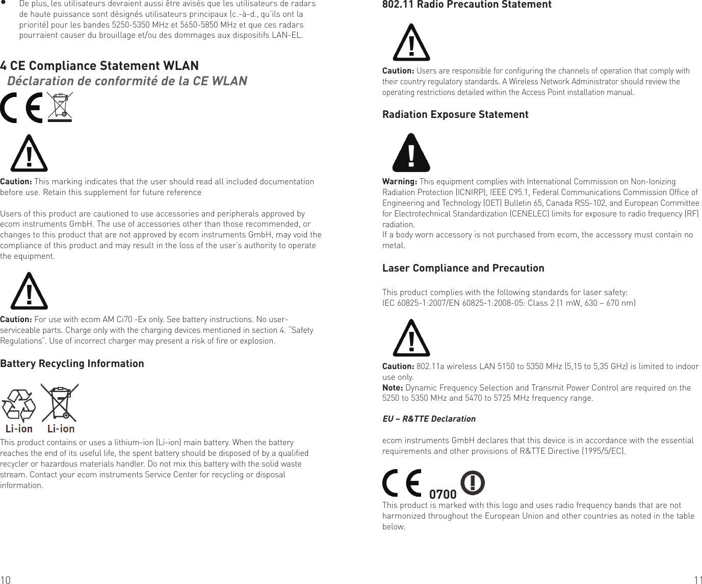 10 11• De plus, les utilisateurs devraient aussi être avisés que les utilisateurs de radars de haute puissance sont désignés utilisateurs principaux (c.-à-d., qu’ils ont la priorité) pour les bandes 5250-5350 MHz et 5650-5850 MHz et que ces radars pourraient causer du brouillage et/ou des dommages aux dispositifs LAN-EL.4 CE Compliance Statement WLAN  Déclaration de conformité de la CE WLAN  Caution: This marking indicates that the user should read all included documentation before use. Retain this supplement for future referenceUsers of this product are cautioned to use accessories and peripherals approved by ecom instruments GmbH. The use of accessories other than those recommended, or changes to this product that are not approved by ecom instruments GmbH, may void the compliance of this product and may result in the loss of the user’s authority to operate the equipment.Caution: For use with ecom AM Ci70 -Ex only. See battery instructions. No user-serviceable parts. Charge only with the charging devices mentioned in section 4. “Safety Regulations”. Use of incorrect charger may present a risk of fire or explosion.Battery Recycling InformationThis product contains or uses a lithium-ion (Li-ion) main battery. When the battery reaches the end of its useful life, the spent battery should be disposed of by a qualified recycler or hazardous materials handler. Do not mix this battery with the solid waste stream. Contact your ecom instruments Service Center for recycling or disposal information.802.11 Radio Precaution StatementCaution: Users are responsible for configuring the channels of operation that comply with their country regulatory standards. A Wireless Network Administrator should review the operating restrictions detailed within the Access Point installation manual.Radiation Exposure StatementWarning: This equipment complies with International Commission on Non-Ionizing Radiation Protection (ICNIRP), IEEE C95.1, Federal Communications Commission Office of Engineering and Technology (OET) Bulletin 65, Canada RSS-102, and European Committee for Electrotechnical Standardization (CENELEC) limits for exposure to radio frequency (RF) radiation.If a body worn accessory is not purchased from ecom, the accessory must contain no metal.Laser Compliance and PrecautionThis product complies with the following standards for laser safety:IEC 60825-1:2007/EN 60825-1:2008-05: Class 2 (1 mW, 630 – 670 nm)Caution: 802.11a wireless LAN 5150 to 5350 MHz (5,15 to 5,35 GHz) is limited to indoor use only.Note: Dynamic Frequency Selection and Transmit Power Control are required on the 5250 to 5350 MHz and 5470 to 5725 MHz frequency range.EU – R&amp;TTE Declarationecom instruments GmbH declares that this device is in accordance with the essential requirements and other provisions of R&amp;TTE Directive (1995/5/EC).    0700 This product is marked with this logo and uses radio frequency bands that are not harmonized throughout the European Union and other countries as noted in the table below.