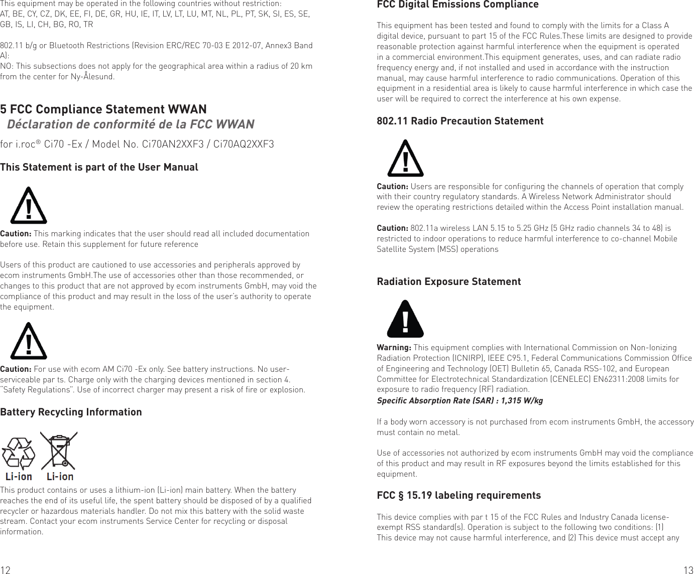 12 13This equipment may be operated in the following countries without restriction:AT, BE, CY, CZ, DK, EE, FI, DE, GR, HU, IE, IT, LV, LT, LU, MT, NL, PL, PT, SK, SI, ES, SE, GB, IS, LI, CH, BG, RO, TR802.11 b/g or Bluetooth Restrictions (Revision ERC/REC 70-03 E 2012-07, Annex3 Band A):NO: This subsections does not apply for the geographical area within a radius of 20 km from the center for Ny-Ålesund.5 FCC Compliance Statement WWAN   Déclaration de conformité de la FCC WWAN for i.roc® Ci70 -Ex / Model No. Ci70AN2XXF3 / Ci70AQ2XXF3This Statement is part of the User ManualCaution: This marking indicates that the user should read all included documentation before use. Retain this supplement for future referenceUsers of this product are cautioned to use accessories and peripherals approved by ecom instruments GmbH.The use of accessories other than those recommended, or changes to this product that are not approved by ecom instruments GmbH, may void the compliance of this product and may result in the loss of the user’s authority to operate the equipment.Caution: For use with ecom AM Ci70 -Ex only. See battery instructions. No user-serviceable par ts. Charge only with the charging devices mentioned in section 4. “Safety Regulations”. Use of incorrect charger may present a risk of fire or explosion.Battery Recycling InformationThis product contains or uses a lithium-ion (Li-ion) main battery. When the battery reaches the end of its useful life, the spent battery should be disposed of by a qualified recycler or hazardous materials handler. Do not mix this battery with the solid waste stream. Contact your ecom instruments Service Center for recycling or disposal information.FCC Digital Emissions ComplianceThis equipment has been tested and found to comply with the limits for a Class A digital device, pursuant to part 15 of the FCC Rules.These limits are designed to provide reasonable protection against harmful interference when the equipment is operated in a commercial environment.This equipment generates, uses, and can radiate radio frequency energy and, if not installed and used in accordance with the instruction manual, may cause harmful interference to radio communications. Operation of this equipment in a residential area is likely to cause harmful interference in which case the user will be required to correct the interference at his own expense.802.11 Radio Precaution StatementCaution: Users are responsible for configuring the channels of operation that comply with their country regulatory standards. A Wireless Network Administrator should review the operating restrictions detailed within the Access Point installation manual.Caution: 802.11a wireless LAN 5.15 to 5.25 GHz (5 GHz radio channels 34 to 48) is restricted to indoor operations to reduce harmful interference to co-channel Mobile Satellite System (MSS) operationsRadiation Exposure StatementWarning: This equipment complies with International Commission on Non-Ionizing Radiation Protection (ICNIRP), IEEE C95.1, Federal Communications Commission Office of Engineering and Technology (OET) Bulletin 65, Canada RSS-102, and European Committee for Electrotechnical Standardization (CENELEC) EN62311:2008 limits for exposure to radio frequency (RF) radiation.Specific Absorption Rate (SAR) : 1,315 W/kgIf a body worn accessory is not purchased from ecom instruments GmbH, the accessory must contain no metal.Use of accessories not authorized by ecom instruments GmbH may void the compliance of this product and may result in RF exposures beyond the limits established for this equipment.FCC § 15.19 labeling requirementsThis device complies with par t 15 of the FCC Rules and Industry Canada license-exempt RSS standard(s). Operation is subject to the following two conditions: (1) This device may not cause harmful interference, and (2) This device must accept any 