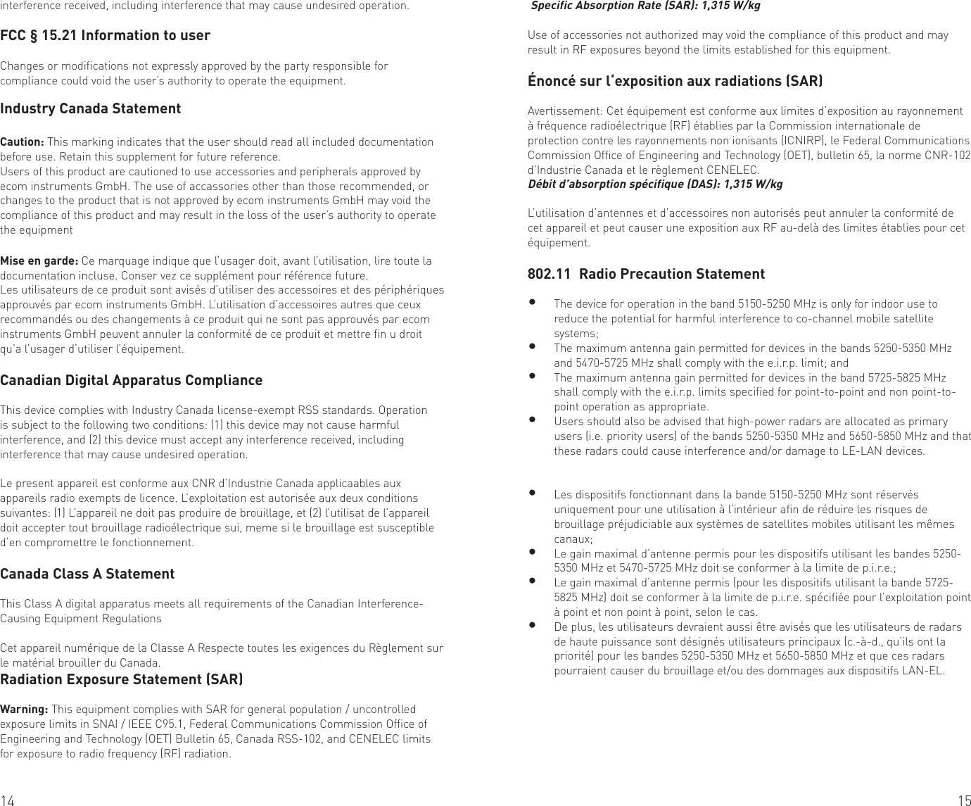 14 15interference received, including interference that may cause undesired operation.FCC § 15.21 Information to userChanges or modifications not expressly approved by the party responsible for compliance could void the user’s authority to operate the equipment.Industry Canada StatementCaution: This marking indicates that the user should read all included documentation before use. Retain this supplement for future reference.Users of this product are cautioned to use accessories and peripherals approved by ecom instruments GmbH. The use of accassories other than those recommended, or changes to the product that is not approved by ecom instruments GmbH may void the compliance of this product and may result in the loss of the user’s authority to operate the equipmentMise en garde: Ce marquage indique que l’usager doit, avant l’utilisation, lire toute la documentation incluse. Conser vez ce supplément pour référence future.Les utilisateurs de ce produit sont avisés d’utiliser des accessoires et des périphériques approuvés par ecom instruments GmbH. L’utilisation d’accessoires autres que ceux recommandés ou des changements à ce produit qui ne sont pas approuvés par ecom instruments GmbH peuvent annuler la conformité de ce produit et mettre fin u droit qu’a l’usager d’utiliser l’équipement.Canadian Digital Apparatus ComplianceThis device complies with Industry Canada license-exempt RSS standards. Operation is subject to the following two conditions: (1) this device may not cause harmful interference, and (2) this device must accept any interference received, including interference that may cause undesired operation. Le present appareil est conforme aux CNR d’Industrie Canada applicaables aux appareils radio exempts de licence. L’exploitation est autorisée aux deux conditions suivantes: (1) L’appareil ne doit pas produire de brouillage, et (2) l’utilisat de l’appareil doit accepter tout brouillage radioélectrique sui, meme si le brouillage est susceptible d’en compromettre le fonctionnement.Canada Class A StatementThis Class A digital apparatus meets all requirements of the Canadian Interference-Causing Equipment RegulationsCet appareil numérique de la Classe A Respecte toutes les exigences du Règlement sur le matérial brouiller du Canada.Radiation Exposure Statement (SAR) Warning: This equipment complies with SAR for general population / uncontrolled exposure limits in SNAI / IEEE C95.1, Federal Communications Commission Office of Engineering and Technology (OET) Bulletin 65, Canada RSS-102, and CENELEC limits for exposure to radio frequency (RF) radiation. Specific Absorption Rate (SAR): 1,315 W/kgUse of accessories not authorized may void the compliance of this product and may result in RF exposures beyond the limits established for this equipment.Énoncé sur l‘exposition aux radiations (SAR)Avertissement: Cet équipement est conforme aux limites d’exposition au rayonnement à fréquence radioélectrique (RF) établies par la Commission internationale de protection contre les rayonnements non ionisants (ICNIRP), le Federal Communications Commission Office of Engineering and Technology (OET), bulletin 65, la norme CNR-102 d’Industrie Canada et le règlement CENELEC.Débit d’absorption spécifique (DAS): 1,315 W/kgL’utilisation d’antennes et d’accessoires non autorisés peut annuler la conformité de cet appareil et peut causer une exposition aux RF au-delà des limites établies pour cet équipement.802.11  Radio Precaution Statement• The device for operation in the band 5150-5250 MHz is only for indoor use to reduce the potential for harmful interference to co-channel mobile satellite systems;• The maximum antenna gain permitted for devices in the bands 5250-5350 MHz and 5470-5725 MHz shall comply with the e.i.r.p. limit; and• The maximum antenna gain permitted for devices in the band 5725-5825 MHz shall comply with the e.i.r.p. limits specified for point-to-point and non point-to-point operation as appropriate.• Users should also be advised that high-power radars are allocated as primary users (i.e. priority users) of the bands 5250-5350 MHz and 5650-5850 MHz and that these radars could cause interference and/or damage to LE-LAN devices.• Les dispositifs fonctionnant dans la bande 5150-5250 MHz sont réservés uniquement pour une utilisation à l’intérieur afin de réduire les risques de brouillage préjudiciable aux systèmes de satellites mobiles utilisant les mêmes canaux;• Le gain maximal d’antenne permis pour les dispositifs utilisant les bandes 5250-5350 MHz et 5470-5725 MHz doit se conformer à la limite de p.i.r.e.;• Le gain maximal d’antenne permis (pour les dispositifs utilisant la bande 5725-5825 MHz) doit se conformer à la limite de p.i.r.e. spécifiée pour l’exploitation point à point et non point à point, selon le cas.• De plus, les utilisateurs devraient aussi être avisés que les utilisateurs de radars de haute puissance sont désignés utilisateurs principaux (c.-à-d., qu’ils ont la priorité) pour les bandes 5250-5350 MHz et 5650-5850 MHz et que ces radars pourraient causer du brouillage et/ou des dommages aux dispositifs LAN-EL.
