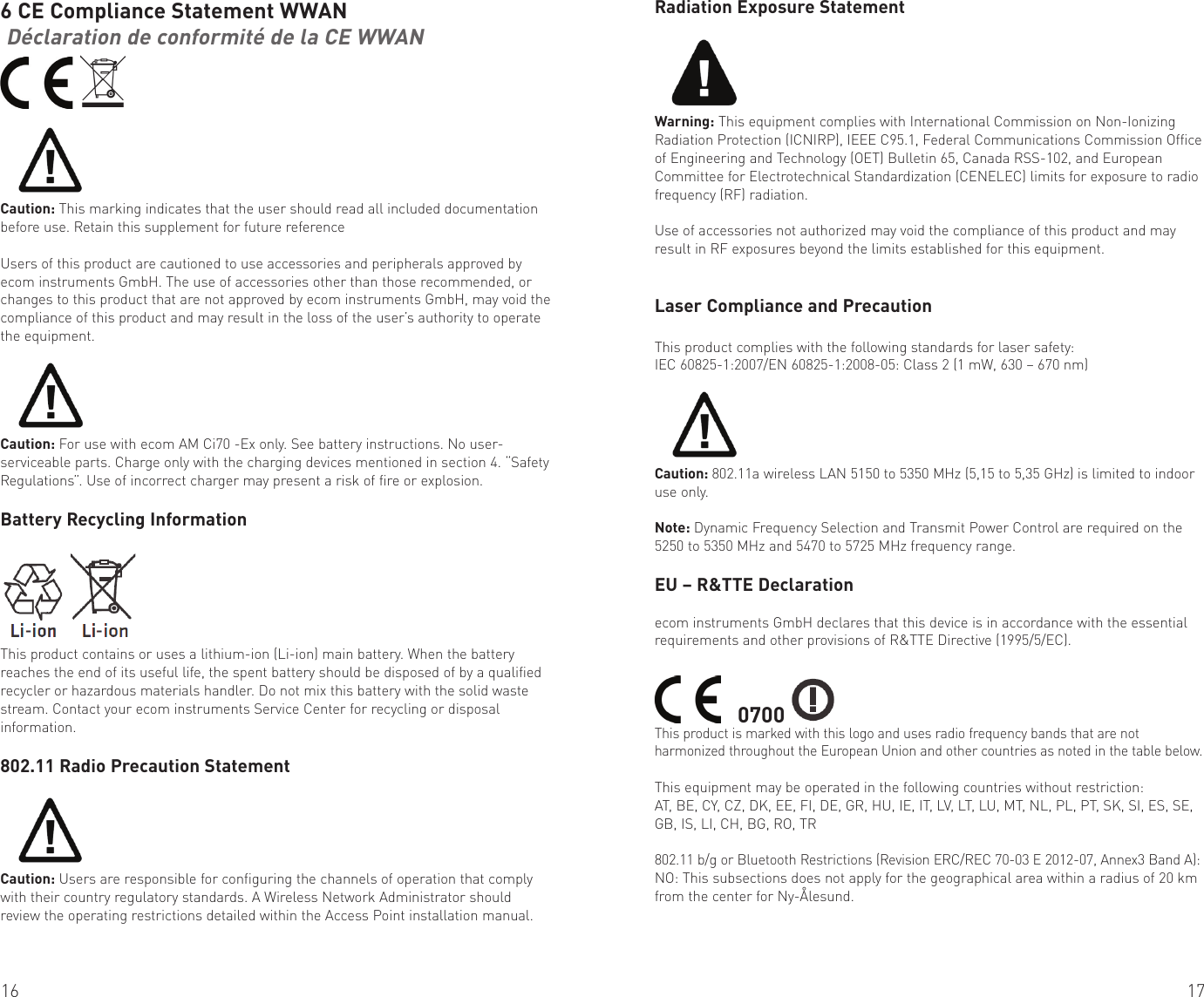 16 176 CE Compliance Statement WWAN Déclaration de conformité de la CE WWAN  Caution: This marking indicates that the user should read all included documentation before use. Retain this supplement for future referenceUsers of this product are cautioned to use accessories and peripherals approved by ecom instruments GmbH. The use of accessories other than those recommended, or changes to this product that are not approved by ecom instruments GmbH, may void the compliance of this product and may result in the loss of the user’s authority to operate the equipment.Caution: For use with ecom AM Ci70 -Ex only. See battery instructions. No user-serviceable parts. Charge only with the charging devices mentioned in section 4. “Safety Regulations”. Use of incorrect charger may present a risk of fire or explosion.Battery Recycling InformationThis product contains or uses a lithium-ion (Li-ion) main battery. When the battery reaches the end of its useful life, the spent battery should be disposed of by a qualified recycler or hazardous materials handler. Do not mix this battery with the solid waste stream. Contact your ecom instruments Service Center for recycling or disposal information.802.11 Radio Precaution StatementCaution: Users are responsible for configuring the channels of operation that comply with their country regulatory standards. A Wireless Network Administrator should review the operating restrictions detailed within the Access Point installation manual.Radiation Exposure StatementWarning: This equipment complies with International Commission on Non-Ionizing Radiation Protection (ICNIRP), IEEE C95.1, Federal Communications Commission Office of Engineering and Technology (OET) Bulletin 65, Canada RSS-102, and European Committee for Electrotechnical Standardization (CENELEC) limits for exposure to radio frequency (RF) radiation.Use of accessories not authorized may void the compliance of this product and may result in RF exposures beyond the limits established for this equipment.Laser Compliance and PrecautionThis product complies with the following standards for laser safety:IEC 60825-1:2007/EN 60825-1:2008-05: Class 2 (1 mW, 630 – 670 nm)Caution: 802.11a wireless LAN 5150 to 5350 MHz (5,15 to 5,35 GHz) is limited to indoor use only.Note: Dynamic Frequency Selection and Transmit Power Control are required on the 5250 to 5350 MHz and 5470 to 5725 MHz frequency range.EU – R&amp;TTE Declarationecom instruments GmbH declares that this device is in accordance with the essential requirements and other provisions of R&amp;TTE Directive (1995/5/EC).    0700 This product is marked with this logo and uses radio frequency bands that are not harmonized throughout the European Union and other countries as noted in the table below.This equipment may be operated in the following countries without restriction:AT, BE, CY, CZ, DK, EE, FI, DE, GR, HU, IE, IT, LV, LT, LU, MT, NL, PL, PT, SK, SI, ES, SE, GB, IS, LI, CH, BG, RO, TR802.11 b/g or Bluetooth Restrictions (Revision ERC/REC 70-03 E 2012-07, Annex3 Band A):NO: This subsections does not apply for the geographical area within a radius of 20 km from the center for Ny-Ålesund.