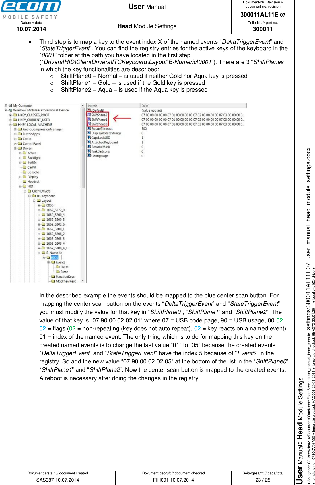   Datum // date 10.07.2014 Teile-Nr. // part no. 300011 Dokument-Nr. Revision // document no. revision 300011AL11E 07 Head Module Settings User Manual Seite/gesamt // page/total 23 / 25 Dokument erstellt // document created SAS387 10.07.2014 Dokument geprüft // document checked FIH091 10.07.2014 User Manual: Head Module Settings ● Ablageort: C:\Users\de0216\Documents\Quellcode\EcomService\user_manual_head_module_settings\300011AL11E07_user_manual_head_module_settings.docx ● template no.: 0730QV06A03 ● template created: HAO006 20.01.2011 ● template checked: BEA373 20.01.2011 ● location: ISO drive ●   Third step is to map a key to the event index X of the named events “DeltaTriggerEvent” and “StateTriggerEvent”. You can find the registry entries for the active keys of the keyboard in the “0001” folder at the path you have located in the first step (“Drivers\HID\ClientDrivers\ITCKeyboard\Layout\B-Numeric\0001”). There are 3 “ShiftPlanes” in which the key functionalities are described: o  ShiftPlane0 – Normal – is used if neither Gold nor Aqua key is pressed o  ShiftPlane1 – Gold – is used if the Gold key is pressed o  ShiftPlane2 – Aqua – is used if the Aqua key is pressed    In the described example the events should be mapped to the blue center scan button. For mapping the center scan button on the events “DeltaTriggerEvent” and “StateTriggerEvent” you must modify the value for that key in “ShiftPlane0”, “ShiftPlane1” and “ShiftPlane2”. The value of that key is “07 90 00 02 02 01” where 07 = USB code page, 90 = USB usage, 00 02 02 = flags (02 = non-repeating (key does not auto repeat), 02 = key reacts on a named event), 01 = index of the named event. The only thing which is to do for mapping this key on the created named events is to change the last value “01” to “05” because the created events “DeltaTriggerEvent” and “StateTriggerEvent” have the index 5 because of “Event5” in the registry. So add the new value “07 90 00 02 02 05” at the bottom of the list in the “ShiftPlane0”, “ShiftPlane1” and “ShiftPlane2”. Now the center scan button is mapped to the created events. A reboot is necessary after doing the changes in the registry.  