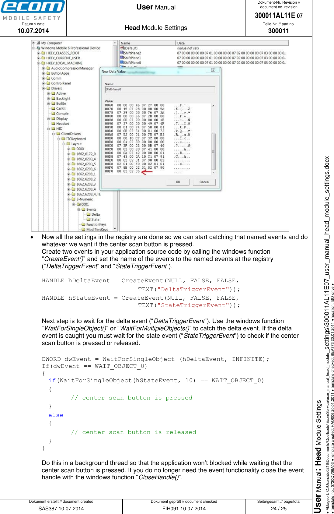   Datum // date 10.07.2014 Teile-Nr. // part no. 300011 Dokument-Nr. Revision // document no. revision 300011AL11E 07 Head Module Settings User Manual Seite/gesamt // page/total 24 / 25 Dokument erstellt // document created SAS387 10.07.2014 Dokument geprüft // document checked FIH091 10.07.2014 User Manual: Head Module Settings ● Ablageort: C:\Users\de0216\Documents\Quellcode\EcomService\user_manual_head_module_settings\300011AL11E07_user_manual_head_module_settings.docx ● template no.: 0730QV06A03 ● template created: HAO006 20.01.2011 ● template checked: BEA373 20.01.2011 ● location: ISO drive ●     Now all the settings in the registry are done so we can start catching that named events and do whatever we want if the center scan button is pressed.  Create two events in your application source code by calling the windows function “CreateEvent()” and set the name of the events to the named events at the registry (“DeltaTriggerEvent” and “StateTriggerEvent”).   HANDLE hDeltaEvent = CreateEvent(NULL, FALSE, FALSE, TEXT(&quot;DeltaTriggerEvent&quot;)); HANDLE hStateEvent = CreateEvent(NULL, FALSE, FALSE, TEXT(&quot;StateTriggerEvent&quot;));  Next step is to wait for the delta event (“DeltaTriggerEvent”). Use the windows function “WaitForSingleObject()” or “WaitForMultipleObjects()” to catch the delta event. If the delta event is caught you must wait for the state event (“StateTriggerEvent”) to check if the center scan button is pressed or released.   DWORD dwEvent = WaitForSingleObject (hDeltaEvent, INFINITE); If(dwEvent == WAIT_OBJECT_0) {     if(WaitForSingleObject(hStateEvent, 10) == WAIT_OBJECT_0)     {       // center scan button is pressed     }     else     {       // center scan button is released   } }  Do this in a background thread so that the application won’t blocked while waiting that the center scan button is pressed. If you do no longer need the event functionality close the event handle with the windows function “CloseHandle()”.  