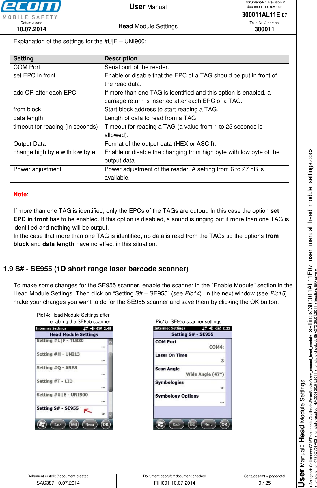   Datum // date 10.07.2014 Teile-Nr. // part no. 300011 Dokument-Nr. Revision // document no. revision 300011AL11E 07 Head Module Settings User Manual Seite/gesamt // page/total 9 / 25 Dokument erstellt // document created SAS387 10.07.2014 Dokument geprüft // document checked FIH091 10.07.2014 User Manual: Head Module Settings ● Ablageort: C:\Users\de0216\Documents\Quellcode\EcomService\user_manual_head_module_settings\300011AL11E07_user_manual_head_module_settings.docx ● template no.: 0730QV06A03 ● template created: HAO006 20.01.2011 ● template checked: BEA373 20.01.2011 ● location: ISO drive ●  Explanation of the settings for the #U|E – UNI900:  Setting Description COM Port Serial port of the reader. set EPC in front Enable or disable that the EPC of a TAG should be put in front of the read data. add CR after each EPC If more than one TAG is identified and this option is enabled, a carriage return is inserted after each EPC of a TAG. from block Start block address to start reading a TAG. data length Length of data to read from a TAG. timeout for reading (in seconds) Timeout for reading a TAG (a value from 1 to 25 seconds is allowed). Output Data Format of the output data (HEX or ASCII). change high byte with low byte Enable or disable the changing from high byte with low byte of the output data. Power adjustment Power adjustment of the reader. A setting from 6 to 27 dB is available.  Note:  If more than one TAG is identified, only the EPCs of the TAGs are output. In this case the option set EPC in front has to be enabled. If this option is disabled, a sound is ringing out if more than one TAG is identified and nothing will be output.  In the case that more than one TAG is identified, no data is read from the TAGs so the options from block and data length have no effect in this situation.  1.9 S# - SE955 (1D short range laser barcode scanner) To make some changes for the SE955 scanner, enable the scanner in the “Enable Module” section in the Head Module Settings. Then click on “Setting S# – SE955” (see Pic14). In the next window (see Pic15) make your changes you want to do for the SE955 scanner and save them by clicking the OK button.     Pic14: Head Module Settings after             enabling the SE955 scanner      Pic15: SE955 scanner settings          