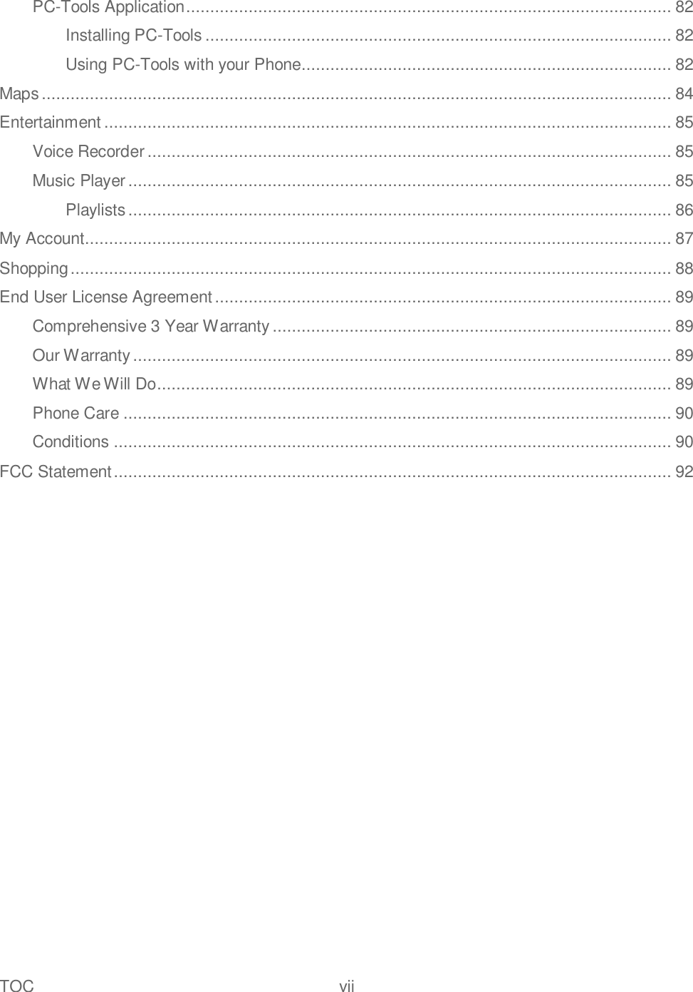 TOC  vii   PC-Tools Application ..................................................................................................... 82 Installing PC-Tools ................................................................................................. 82 Using PC-Tools with your Phone............................................................................. 82 Maps ................................................................................................................................... 84 Entertainment ...................................................................................................................... 85 Voice Recorder ............................................................................................................. 85 Music Player ................................................................................................................. 85 Playlists ................................................................................................................. 86 My Account.......................................................................................................................... 87 Shopping ............................................................................................................................. 88 End User License Agreement ............................................................................................... 89 Comprehensive 3 Year Warranty ................................................................................... 89 Our Warranty ................................................................................................................ 89 What We Will Do ........................................................................................................... 89 Phone Care .................................................................................................................. 90 Conditions .................................................................................................................... 90 FCC Statement .................................................................................................................... 92 