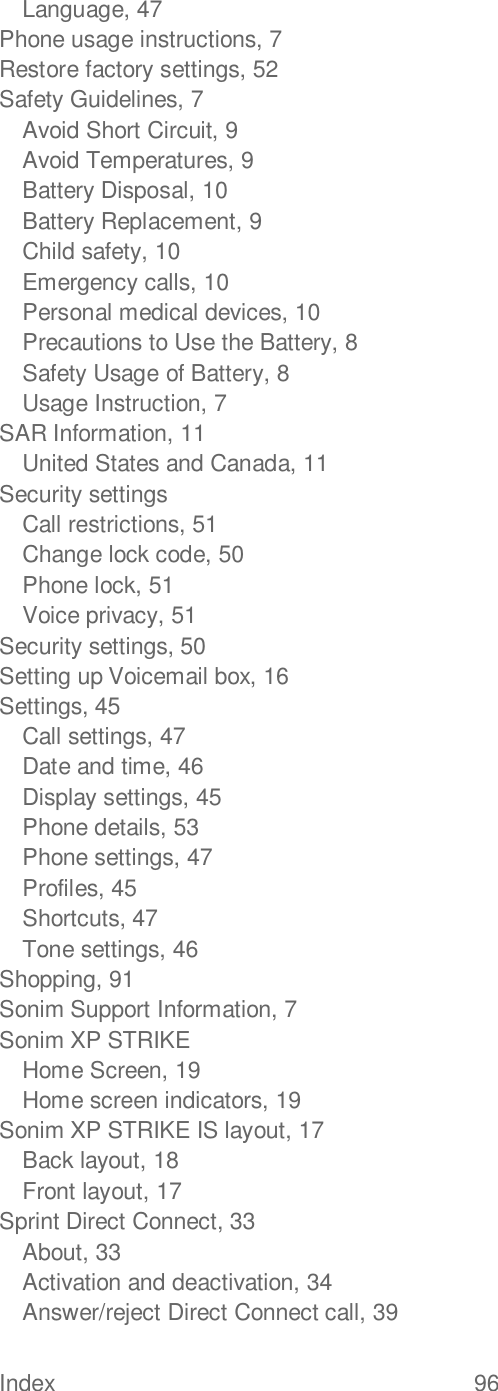 Index  96   Language, 47 Phone usage instructions, 7 Restore factory settings, 52 Safety Guidelines, 7 Avoid Short Circuit, 9 Avoid Temperatures, 9 Battery Disposal, 10 Battery Replacement, 9 Child safety, 10 Emergency calls, 10 Personal medical devices, 10 Precautions to Use the Battery, 8 Safety Usage of Battery, 8 Usage Instruction, 7 SAR Information, 11 United States and Canada, 11 Security settings Call restrictions, 51 Change lock code, 50 Phone lock, 51 Voice privacy, 51 Security settings, 50 Setting up Voicemail box, 16 Settings, 45 Call settings, 47 Date and time, 46 Display settings, 45 Phone details, 53 Phone settings, 47 Profiles, 45 Shortcuts, 47 Tone settings, 46 Shopping, 91 Sonim Support Information, 7 Sonim XP STRIKE Home Screen, 19 Home screen indicators, 19 Sonim XP STRIKE IS layout, 17 Back layout, 18 Front layout, 17 Sprint Direct Connect, 33 About, 33 Activation and deactivation, 34 Answer/reject Direct Connect call, 39 