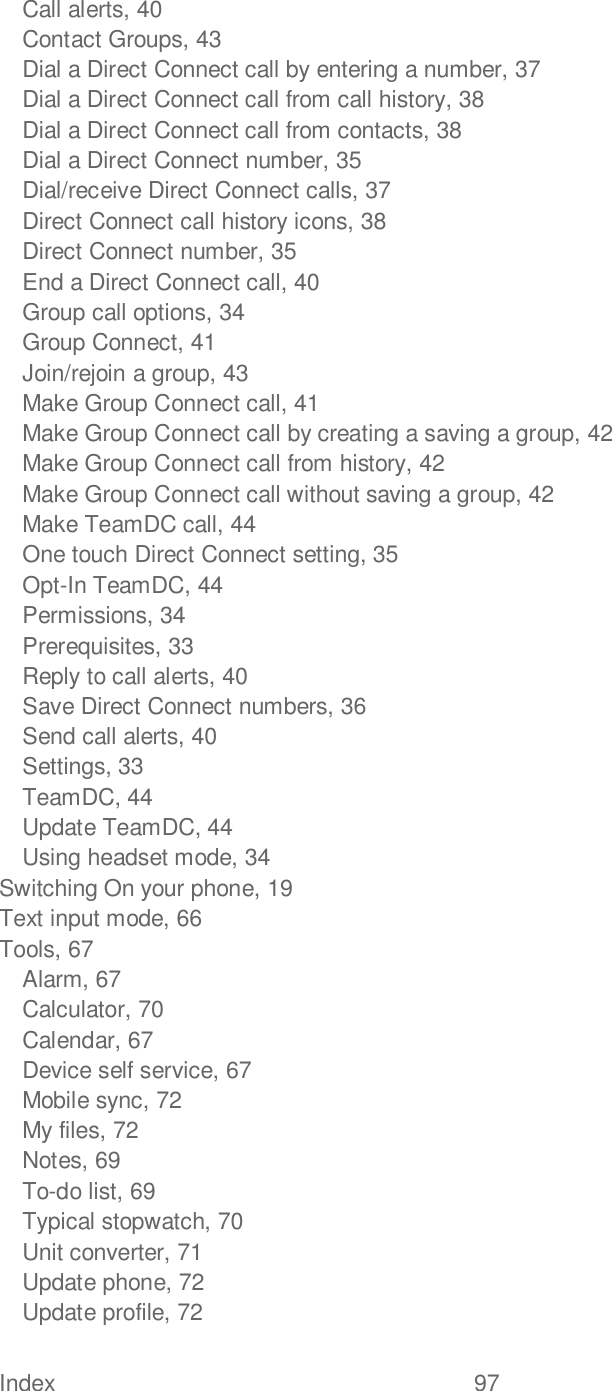 Index  97   Call alerts, 40 Contact Groups, 43 Dial a Direct Connect call by entering a number, 37 Dial a Direct Connect call from call history, 38 Dial a Direct Connect call from contacts, 38 Dial a Direct Connect number, 35 Dial/receive Direct Connect calls, 37 Direct Connect call history icons, 38 Direct Connect number, 35 End a Direct Connect call, 40 Group call options, 34 Group Connect, 41 Join/rejoin a group, 43 Make Group Connect call, 41 Make Group Connect call by creating a saving a group, 42 Make Group Connect call from history, 42 Make Group Connect call without saving a group, 42 Make TeamDC call, 44 One touch Direct Connect setting, 35 Opt-In TeamDC, 44 Permissions, 34 Prerequisites, 33 Reply to call alerts, 40 Save Direct Connect numbers, 36 Send call alerts, 40 Settings, 33 TeamDC, 44 Update TeamDC, 44 Using headset mode, 34 Switching On your phone, 19 Text input mode, 66 Tools, 67 Alarm, 67 Calculator, 70 Calendar, 67 Device self service, 67 Mobile sync, 72 My files, 72 Notes, 69 To-do list, 69 Typical stopwatch, 70 Unit converter, 71 Update phone, 72 Update profile, 72 