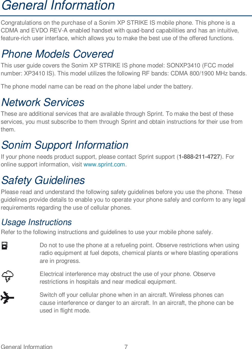 General Information  7   General Information Congratulations on the purchase of a Sonim XP STRIKE IS mobile phone. This phone is a CDMA and EVDO REV-A enabled handset with quad-band capabilities and has an intuitive, feature-rich user interface, which allows you to make the best use of the offered functions.  Phone Models Covered This user guide covers the Sonim XP STRIKE IS phone model: SONXP3410 (FCC model number: XP3410 IS). This model utilizes the following RF bands: CDMA 800/1900 MHz bands.  The phone model name can be read on the phone label under the battery. Network Services These are additional services that are available through Sprint. To make the best of these services, you must subscribe to them through Sprint and obtain instructions for their use from them. Sonim Support Information If your phone needs product support, please contact Sprint support (1-888-211-4727). For online support information, visit www.sprint.com. Safety Guidelines Please read and understand the following safety guidelines before you use the phone. These guidelines provide details to enable you to operate your phone safely and conform to any legal requirements regarding the use of cellular phones. Usage Instructions Refer to the following instructions and guidelines to use your mobile phone safely.  Do not to use the phone at a refueling point. Observe restrictions when using radio equipment at fuel depots, chemical plants or where blasting operations are in progress.  Electrical interference may obstruct the use of your phone. Observe restrictions in hospitals and near medical equipment.  Switch off your cellular phone when in an aircraft. Wireless phones can cause interference or danger to an aircraft. In an aircraft, the phone can be used in flight mode. 