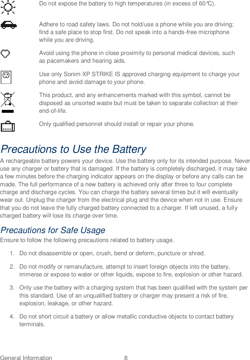 General Information  8    Do not expose the battery to high temperatures (in excess of 60°C).  Adhere to road safety laws. Do not hold/use a phone while you are driving; find a safe place to stop first. Do not speak into a hands-free microphone while you are driving.  Avoid using the phone in close proximity to personal medical devices, such as pacemakers and hearing aids.  Use only Sonim XP STRIKE IS approved charging equipment to charge your phone and avoid damage to your phone.  This product, and any enhancements marked with this symbol, cannot be disposed as unsorted waste but must be taken to separate collection at their end-of-life.  Only qualified personnel should install or repair your phone. Precautions to Use the Battery A rechargeable battery powers your device. Use the battery only for its intended purpose. Never use any charger or battery that is damaged. If the battery is completely discharged, it may take a few minutes before the charging indicator appears on the display or before any calls can be made. The full performance of a new battery is achieved only after three to four complete charge and discharge cycles. You can charge the battery several times but it will eventually wear out. Unplug the charger from the electrical plug and the device when not in use. Ensure that you do not leave the fully charged battery connected to a charger. If left unused, a fully charged battery will lose its charge over time. Precautions for Safe Usage Ensure to follow the following precautions related to battery usage. 1.  Do not disassemble or open, crush, bend or deform, puncture or shred. 2.  Do not modify or remanufacture, attempt to insert foreign objects into the battery, immerse or expose to water or other liquids, expose to fire, explosion or other hazard. 3.  Only use the battery with a charging system that has been qualified with the system per this standard. Use of an unqualified battery or charger may present a risk of fire, explosion, leakage, or other hazard. 4.  Do not short circuit a battery or allow metallic conductive objects to contact battery terminals. 