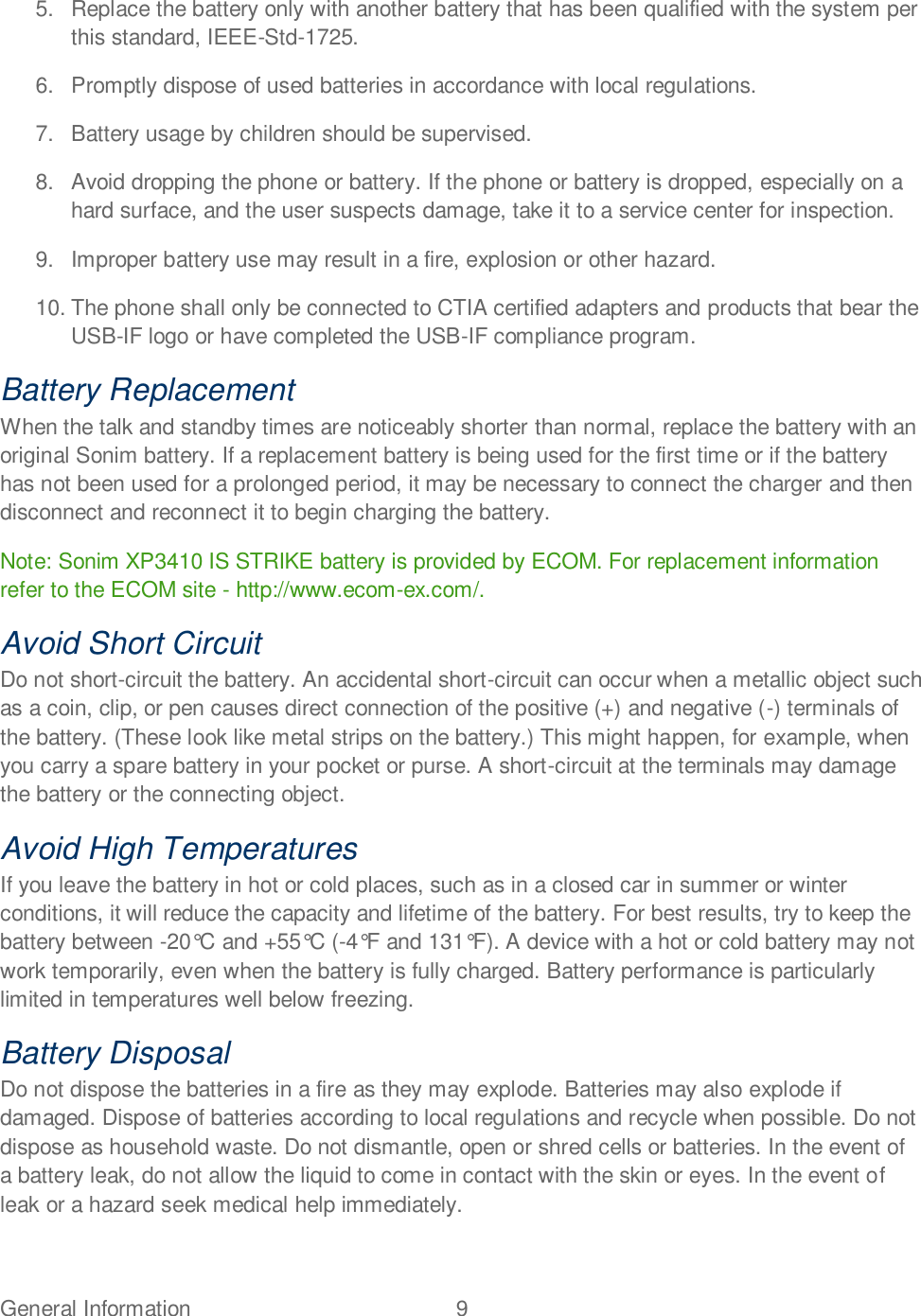 General Information  9   5.  Replace the battery only with another battery that has been qualified with the system per this standard, IEEE-Std-1725. 6.  Promptly dispose of used batteries in accordance with local regulations. 7.  Battery usage by children should be supervised. 8.  Avoid dropping the phone or battery. If the phone or battery is dropped, especially on a hard surface, and the user suspects damage, take it to a service center for inspection. 9.  Improper battery use may result in a fire, explosion or other hazard. 10. The phone shall only be connected to CTIA certified adapters and products that bear the USB-IF logo or have completed the USB-IF compliance program. Battery Replacement When the talk and standby times are noticeably shorter than normal, replace the battery with an original Sonim battery. If a replacement battery is being used for the first time or if the battery has not been used for a prolonged period, it may be necessary to connect the charger and then disconnect and reconnect it to begin charging the battery. Note: Sonim XP3410 IS STRIKE battery is provided by ECOM. For replacement information refer to the ECOM site - http://www.ecom-ex.com/. Avoid Short Circuit Do not short-circuit the battery. An accidental short-circuit can occur when a metallic object such as a coin, clip, or pen causes direct connection of the positive (+) and negative (-) terminals of the battery. (These look like metal strips on the battery.) This might happen, for example, when you carry a spare battery in your pocket or purse. A short-circuit at the terminals may damage the battery or the connecting object. Avoid High Temperatures If you leave the battery in hot or cold places, such as in a closed car in summer or winter conditions, it will reduce the capacity and lifetime of the battery. For best results, try to keep the battery between -20°C and +55°C (-4°F and 131°F). A device with a hot or cold battery may not work temporarily, even when the battery is fully charged. Battery performance is particularly limited in temperatures well below freezing. Battery Disposal Do not dispose the batteries in a fire as they may explode. Batteries may also explode if damaged. Dispose of batteries according to local regulations and recycle when possible. Do not dispose as household waste. Do not dismantle, open or shred cells or batteries. In the event of a battery leak, do not allow the liquid to come in contact with the skin or eyes. In the event of leak or a hazard seek medical help immediately. 