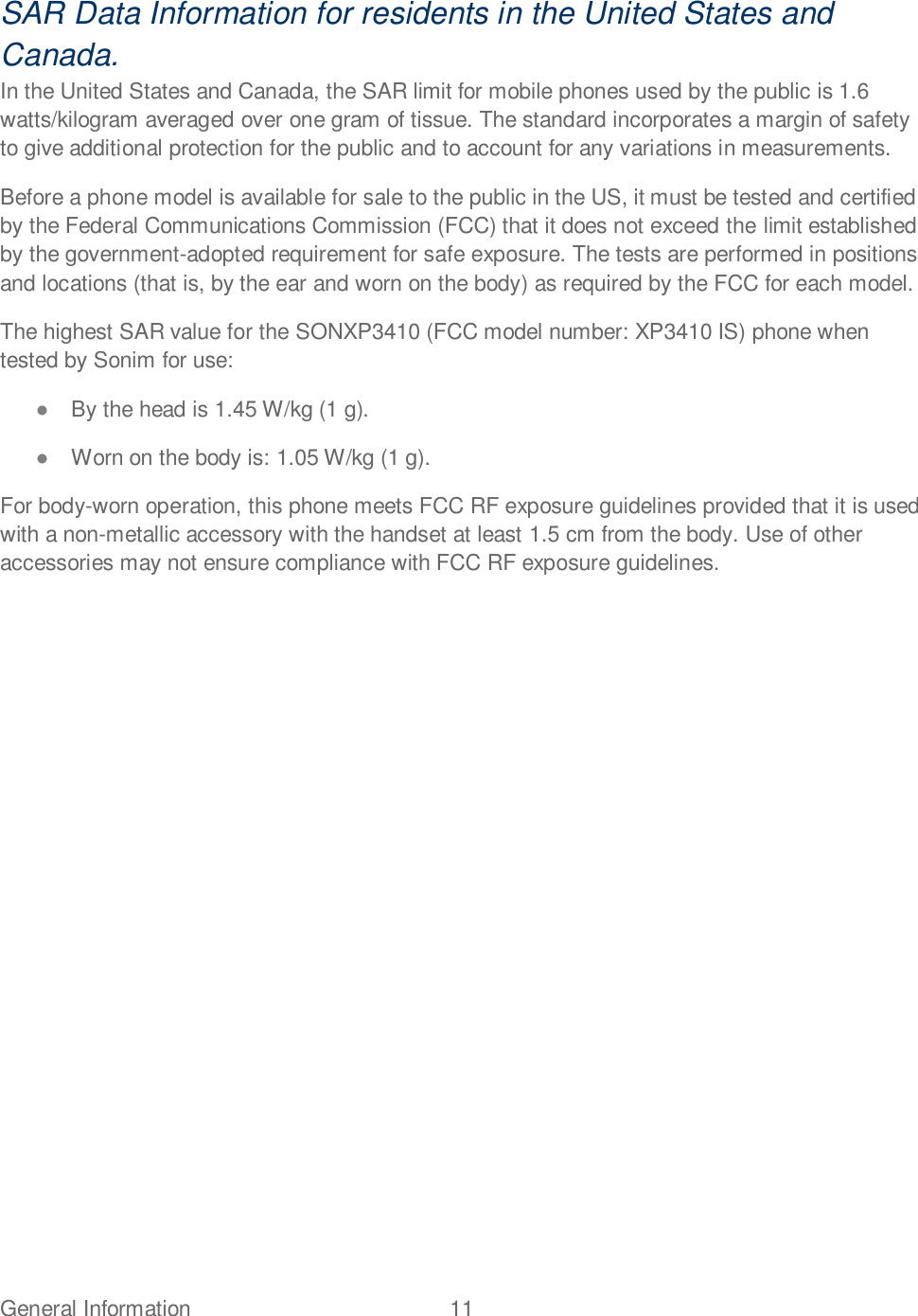 General Information  11   SAR Data Information for residents in the United States and Canada. In the United States and Canada, the SAR limit for mobile phones used by the public is 1.6 watts/kilogram averaged over one gram of tissue. The standard incorporates a margin of safety to give additional protection for the public and to account for any variations in measurements. Before a phone model is available for sale to the public in the US, it must be tested and certified by the Federal Communications Commission (FCC) that it does not exceed the limit established by the government-adopted requirement for safe exposure. The tests are performed in positions and locations (that is, by the ear and worn on the body) as required by the FCC for each model. The highest SAR value for the SONXP3410 (FCC model number: XP3410 IS) phone when tested by Sonim for use:  By the head is 1.45 W/kg (1 g).  Worn on the body is: 1.05 W/kg (1 g). For body-worn operation, this phone meets FCC RF exposure guidelines provided that it is used with a non-metallic accessory with the handset at least 1.5 cm from the body. Use of other accessories may not ensure compliance with FCC RF exposure guidelines.   