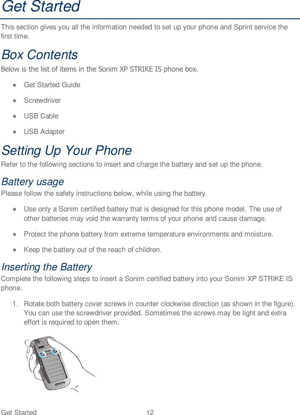 Get Started  12   Get Started This section gives you all the information needed to set up your phone and Sprint service the first time. Box Contents Below is the list of items in the Sonim XP STRIKE IS phone box.  Get Started Guide  Screwdriver  USB Cable  USB Adapter Setting Up Your Phone Refer to the following sections to insert and charge the battery and set up the phone. Battery usage Please follow the safety instructions below, while using the battery.  Use only a Sonim certified battery that is designed for this phone model. The use of other batteries may void the warranty terms of your phone and cause damage.  Protect the phone battery from extreme temperature environments and moisture.  Keep the battery out of the reach of children. Inserting the Battery Complete the following steps to insert a Sonim certified battery into your Sonim XP STRIKE IS phone. 1.  Rotate both battery cover screws in counter clockwise direction (as shown in the figure). You can use the screwdriver provided. Sometimes the screws may be tight and extra effort is required to open them.    