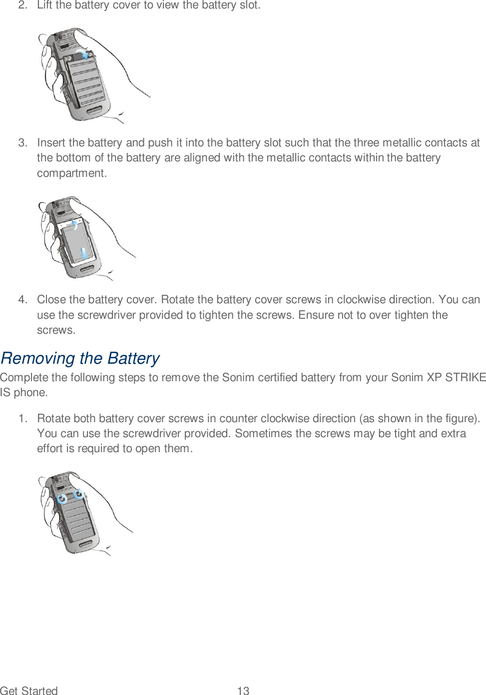 Get Started  13   2.  Lift the battery cover to view the battery slot.   3.  Insert the battery and push it into the battery slot such that the three metallic contacts at the bottom of the battery are aligned with the metallic contacts within the battery compartment.   4.  Close the battery cover. Rotate the battery cover screws in clockwise direction. You can use the screwdriver provided to tighten the screws. Ensure not to over tighten the screws. Removing the Battery Complete the following steps to remove the Sonim certified battery from your Sonim XP STRIKE IS phone. 1.  Rotate both battery cover screws in counter clockwise direction (as shown in the figure). You can use the screwdriver provided. Sometimes the screws may be tight and extra effort is required to open them.    