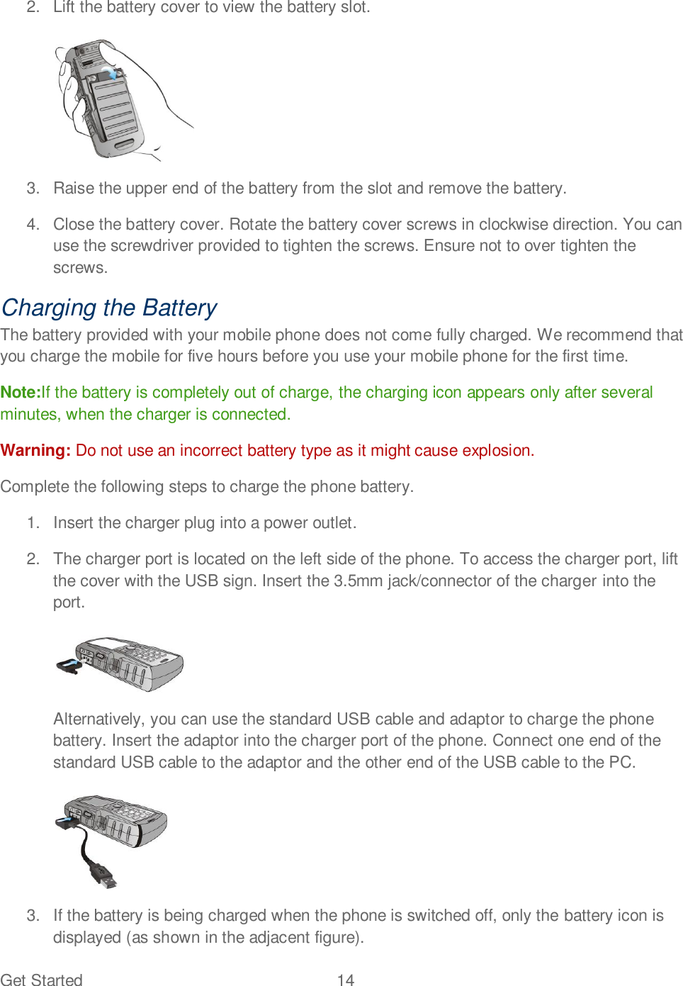 Get Started  14   2.  Lift the battery cover to view the battery slot.   3.  Raise the upper end of the battery from the slot and remove the battery. 4.  Close the battery cover. Rotate the battery cover screws in clockwise direction. You can use the screwdriver provided to tighten the screws. Ensure not to over tighten the screws. Charging the Battery The battery provided with your mobile phone does not come fully charged. We recommend that you charge the mobile for five hours before you use your mobile phone for the first time. Note:If the battery is completely out of charge, the charging icon appears only after several minutes, when the charger is connected. Warning: Do not use an incorrect battery type as it might cause explosion. Complete the following steps to charge the phone battery. 1.  Insert the charger plug into a power outlet.  2.  The charger port is located on the left side of the phone. To access the charger port, lift the cover with the USB sign. Insert the 3.5mm jack/connector of the charger into the port.    Alternatively, you can use the standard USB cable and adaptor to charge the phone battery. Insert the adaptor into the charger port of the phone. Connect one end of the standard USB cable to the adaptor and the other end of the USB cable to the PC.   3.  If the battery is being charged when the phone is switched off, only the battery icon is displayed (as shown in the adjacent figure). 