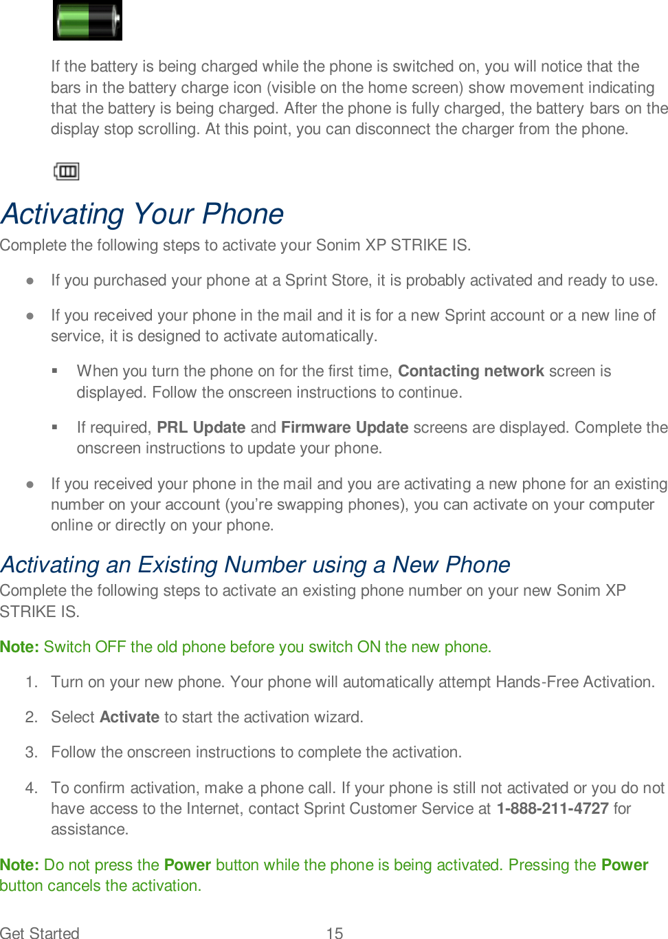 Get Started  15     If the battery is being charged while the phone is switched on, you will notice that the bars in the battery charge icon (visible on the home screen) show movement indicating that the battery is being charged. After the phone is fully charged, the battery bars on the display stop scrolling. At this point, you can disconnect the charger from the phone.   Activating Your Phone Complete the following steps to activate your Sonim XP STRIKE IS.  If you purchased your phone at a Sprint Store, it is probably activated and ready to use.  If you received your phone in the mail and it is for a new Sprint account or a new line of service, it is designed to activate automatically.   When you turn the phone on for the first time, Contacting network screen is displayed. Follow the onscreen instructions to continue.   If required, PRL Update and Firmware Update screens are displayed. Complete the onscreen instructions to update your phone.  If you received your phone in the mail and you are activating a new phone for an existing online or directly on your phone. Activating an Existing Number using a New Phone Complete the following steps to activate an existing phone number on your new Sonim XP STRIKE IS. Note: Switch OFF the old phone before you switch ON the new phone. 1.  Turn on your new phone. Your phone will automatically attempt Hands-Free Activation. 2.  Select Activate to start the activation wizard. 3.  Follow the onscreen instructions to complete the activation. 4.  To confirm activation, make a phone call. If your phone is still not activated or you do not have access to the Internet, contact Sprint Customer Service at 1-888-211-4727 for assistance. Note: Do not press the Power button while the phone is being activated. Pressing the Power button cancels the activation. 