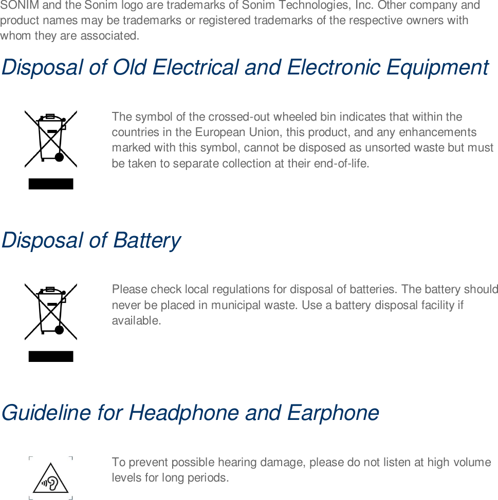 SONIM and the Sonim logo are trademarks of Sonim Technologies, Inc. Other company and product names may be trademarks or registered trademarks of the respective owners with whom they are associated. Disposal of Old Electrical and Electronic Equipment   The symbol of the crossed-out wheeled bin indicates that within the countries in the European Union, this product, and any enhancements marked with this symbol, cannot be disposed as unsorted waste but must be taken to separate collection at their end-of-life.  Disposal of Battery   Please check local regulations for disposal of batteries. The battery should never be placed in municipal waste. Use a battery disposal facility if available.  Guideline for Headphone and Earphone   To prevent possible hearing damage, please do not listen at high volume levels for long periods.     