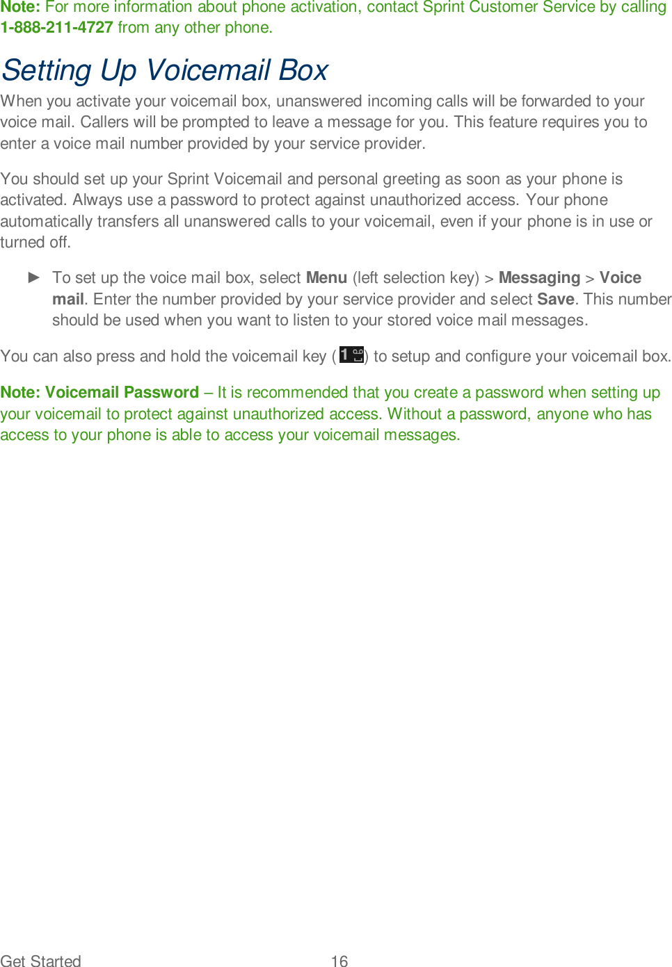 Get Started  16   Note: For more information about phone activation, contact Sprint Customer Service by calling 1-888-211-4727 from any other phone. Setting Up Voicemail Box When you activate your voicemail box, unanswered incoming calls will be forwarded to your voice mail. Callers will be prompted to leave a message for you. This feature requires you to enter a voice mail number provided by your service provider. You should set up your Sprint Voicemail and personal greeting as soon as your phone is activated. Always use a password to protect against unauthorized access. Your phone automatically transfers all unanswered calls to your voicemail, even if your phone is in use or turned off.   To set up the voice mail box, select Menu (left selection key) &gt; Messaging &gt; Voice mail. Enter the number provided by your service provider and select Save. This number should be used when you want to listen to your stored voice mail messages. You can also press and hold the voicemail key ( ) to setup and configure your voicemail box. Note: Voicemail Password  It is recommended that you create a password when setting up your voicemail to protect against unauthorized access. Without a password, anyone who has access to your phone is able to access your voicemail messages.  