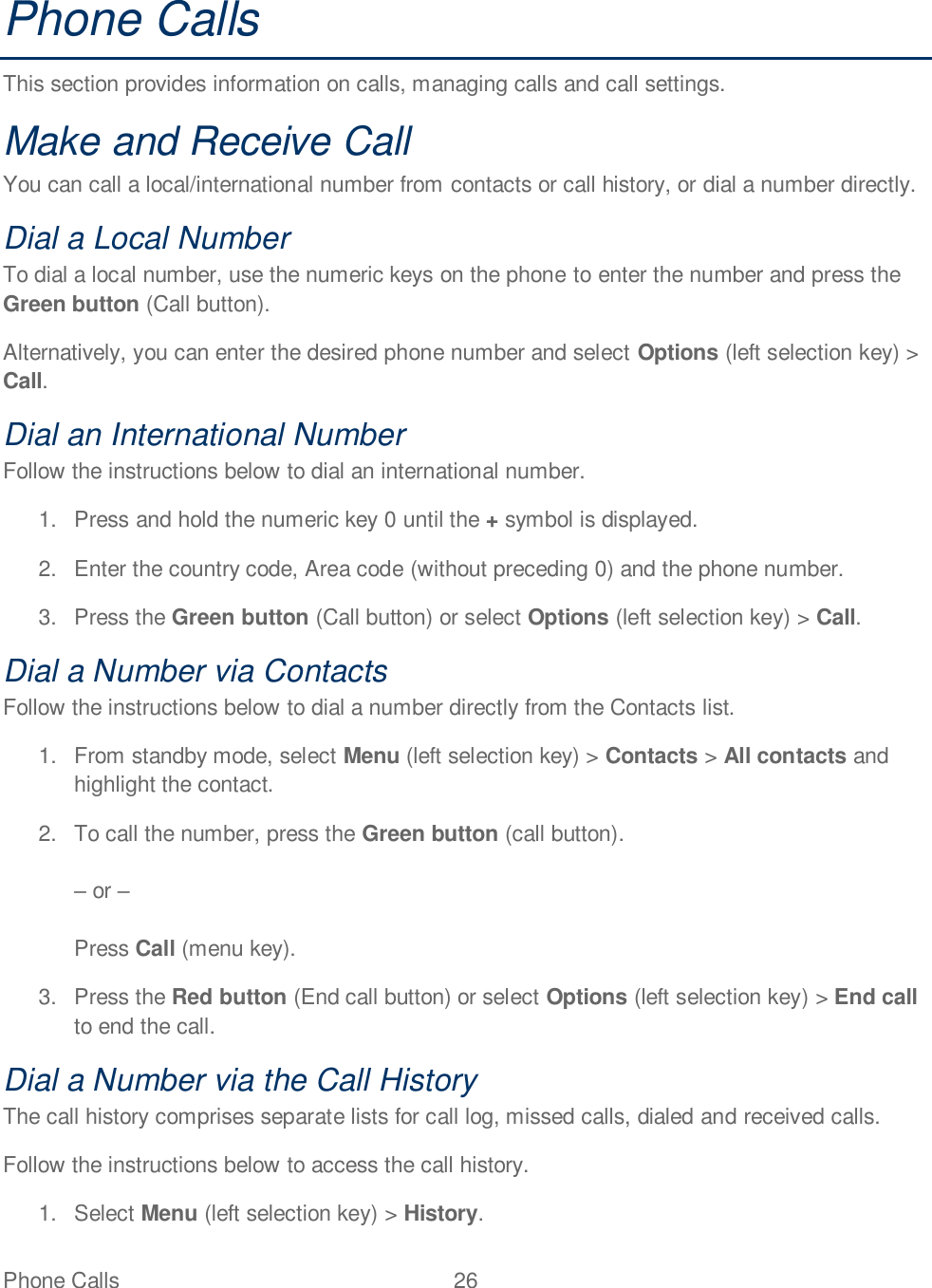 Phone Calls  26   Phone Calls This section provides information on calls, managing calls and call settings. Make and Receive Call You can call a local/international number from contacts or call history, or dial a number directly.  Dial a Local Number To dial a local number, use the numeric keys on the phone to enter the number and press the Green button (Call button). Alternatively, you can enter the desired phone number and select Options (left selection key) &gt; Call. Dial an International Number Follow the instructions below to dial an international number. 1.  Press and hold the numeric key 0 until the + symbol is displayed. 2.  Enter the country code, Area code (without preceding 0) and the phone number. 3.  Press the Green button (Call button) or select Options (left selection key) &gt; Call. Dial a Number via Contacts Follow the instructions below to dial a number directly from the Contacts list. 1.  From standby mode, select Menu (left selection key) &gt; Contacts &gt; All contacts and highlight the contact. 2.  To call the number, press the Green button (call button).   or    Press Call (menu key). 3.  Press the Red button (End call button) or select Options (left selection key) &gt; End call to end the call. Dial a Number via the Call History The call history comprises separate lists for call log, missed calls, dialed and received calls. Follow the instructions below to access the call history. 1.  Select Menu (left selection key) &gt; History. 