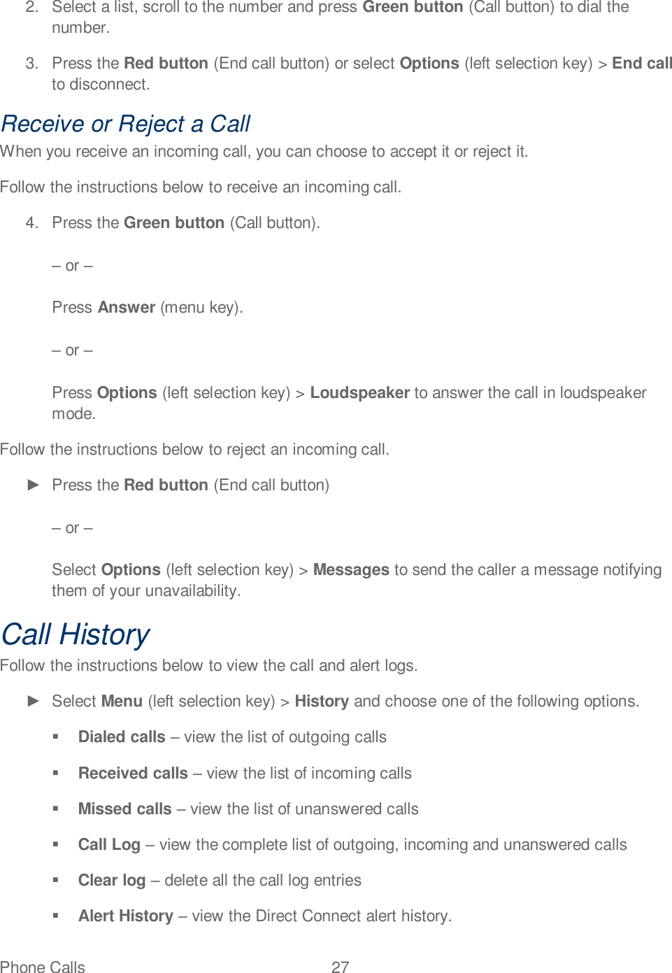 Phone Calls  27   2.  Select a list, scroll to the number and press Green button (Call button) to dial the number. 3.  Press the Red button (End call button) or select Options (left selection key) &gt; End call to disconnect. Receive or Reject a Call When you receive an incoming call, you can choose to accept it or reject it. Follow the instructions below to receive an incoming call. 4.  Press the Green button (Call button).   or   Press Answer (menu key).   or    Press Options (left selection key) &gt; Loudspeaker to answer the call in loudspeaker mode. Follow the instructions below to reject an incoming call.   Press the Red button (End call button)   or   Select Options (left selection key) &gt; Messages to send the caller a message notifying them of your unavailability. Call History  Follow the instructions below to view the call and alert logs.   Select Menu (left selection key) &gt; History and choose one of the following options.  Dialed calls  view the list of outgoing calls  Received calls  view the list of incoming calls  Missed calls  view the list of unanswered calls  Call Log  view the complete list of outgoing, incoming and unanswered calls  Clear log  delete all the call log entries  Alert History  view the Direct Connect alert history. 