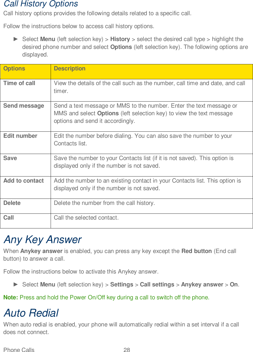 Phone Calls  28   Call History Options Call history options provides the following details related to a specific call.  Follow the instructions below to access call history options.   Select Menu (left selection key) &gt; History &gt; select the desired call type &gt; highlight the desired phone number and select Options (left selection key). The following options are displayed. Options Description Time of call View the details of the call such as the number, call time and date, and call timer. Send message Send a text message or MMS to the number. Enter the text message or MMS and select Options (left selection key) to view the text message options and send it accordingly. Edit number Edit the number before dialing. You can also save the number to your Contacts list. Save Save the number to your Contacts list (if it is not saved). This option is displayed only if the number is not saved. Add to contact Add the number to an existing contact in your Contacts list. This option is displayed only if the number is not saved. Delete Delete the number from the call history. Call Call the selected contact. Any Key Answer When Anykey answer is enabled, you can press any key except the Red button (End call button) to answer a call. Follow the instructions below to activate this Anykey answer.   Select Menu (left selection key) &gt; Settings &gt; Call settings &gt; Anykey answer &gt; On. Note: Press and hold the Power On/Off key during a call to switch off the phone. Auto Redial When auto redial is enabled, your phone will automatically redial within a set interval if a call does not connect. 