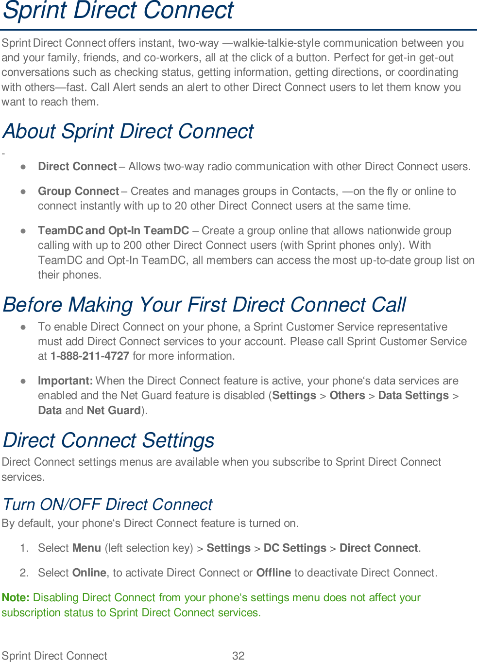 Sprint Direct Connect  32   Sprint Direct Connect Sprint Direct Connect offers instant, two--talkie-style communication between you and your family, friends, and co-workers, all at the click of a button. Perfect for get-in get-out conversations such as checking status, getting information, getting directions, or coordinating with othersfast. Call Alert sends an alert to other Direct Connect users to let them know you want to reach them. About Sprint Direct Connect  -  Direct Connect  Allows two-way radio communication with other Direct Connect users.   Group Connect   or online to connect instantly with up to 20 other Direct Connect users at the same time.  TeamDC and Opt-In TeamDC  Create a group online that allows nationwide group calling with up to 200 other Direct Connect users (with Sprint phones only). With TeamDC and Opt-In TeamDC, all members can access the most up-to-date group list on their phones.  Before Making Your First Direct Connect Call   To enable Direct Connect on your phone, a Sprint Customer Service representative must add Direct Connect services to your account. Please call Sprint Customer Service at 1-888-211-4727 for more information.   Important: enabled and the Net Guard feature is disabled (Settings &gt; Others &gt; Data Settings &gt; Data and Net Guard). Direct Connect Settings  Direct Connect settings menus are available when you subscribe to Sprint Direct Connect services. Turn ON/OFF Direct Connect  1. Select Menu (left selection key) &gt; Settings &gt; DC Settings &gt; Direct Connect.  2. Select Online, to activate Direct Connect or Offline to deactivate Direct Connect.  Note: Disabling Direct Connect subscription status to Sprint Direct Connect services. 