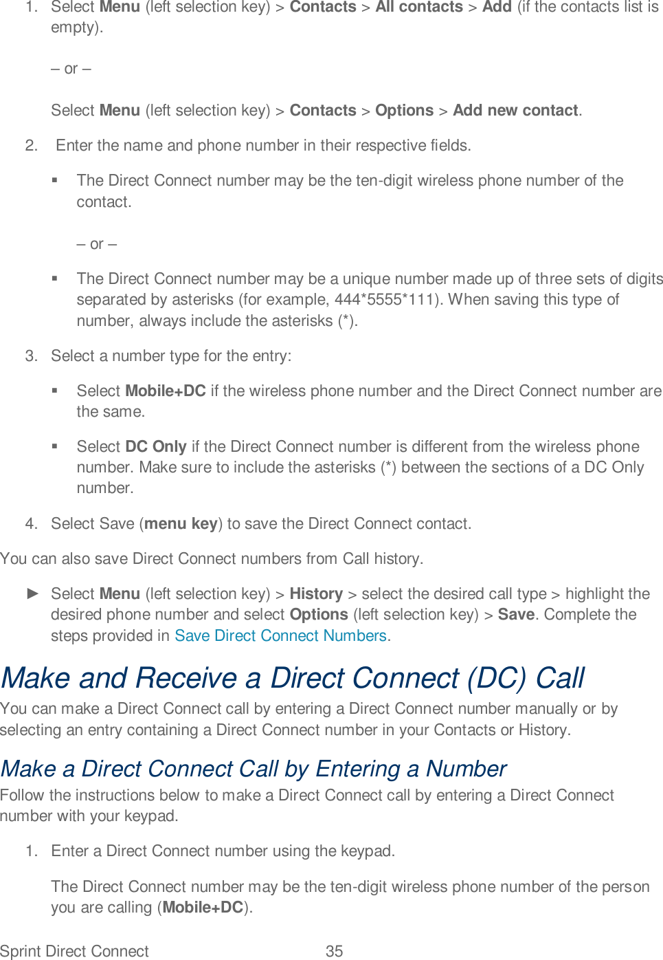 Sprint Direct Connect  35   1.  Select Menu (left selection key) &gt; Contacts &gt; All contacts &gt; Add (if the contacts list is empty).   or   Select Menu (left selection key) &gt; Contacts &gt; Options &gt; Add new contact. 2.   Enter the name and phone number in their respective fields.   The Direct Connect number may be the ten-digit wireless phone number of the contact.    or     The Direct Connect number may be a unique number made up of three sets of digits separated by asterisks (for example, 444*5555*111). When saving this type of number, always include the asterisks (*).  3.  Select a number type for the entry:    Select Mobile+DC if the wireless phone number and the Direct Connect number are the same.    Select DC Only if the Direct Connect number is different from the wireless phone number. Make sure to include the asterisks (*) between the sections of a DC Only number.  4.  Select Save (menu key) to save the Direct Connect contact. You can also save Direct Connect numbers from Call history.   Select Menu (left selection key) &gt; History &gt; select the desired call type &gt; highlight the desired phone number and select Options (left selection key) &gt; Save. Complete the steps provided in Save Direct Connect Numbers. Make and Receive a Direct Connect (DC) Call You can make a Direct Connect call by entering a Direct Connect number manually or by selecting an entry containing a Direct Connect number in your Contacts or History.  Make a Direct Connect Call by Entering a Number Follow the instructions below to make a Direct Connect call by entering a Direct Connect number with your keypad.  1.  Enter a Direct Connect number using the keypad. The Direct Connect number may be the ten-digit wireless phone number of the person you are calling (Mobile+DC). 