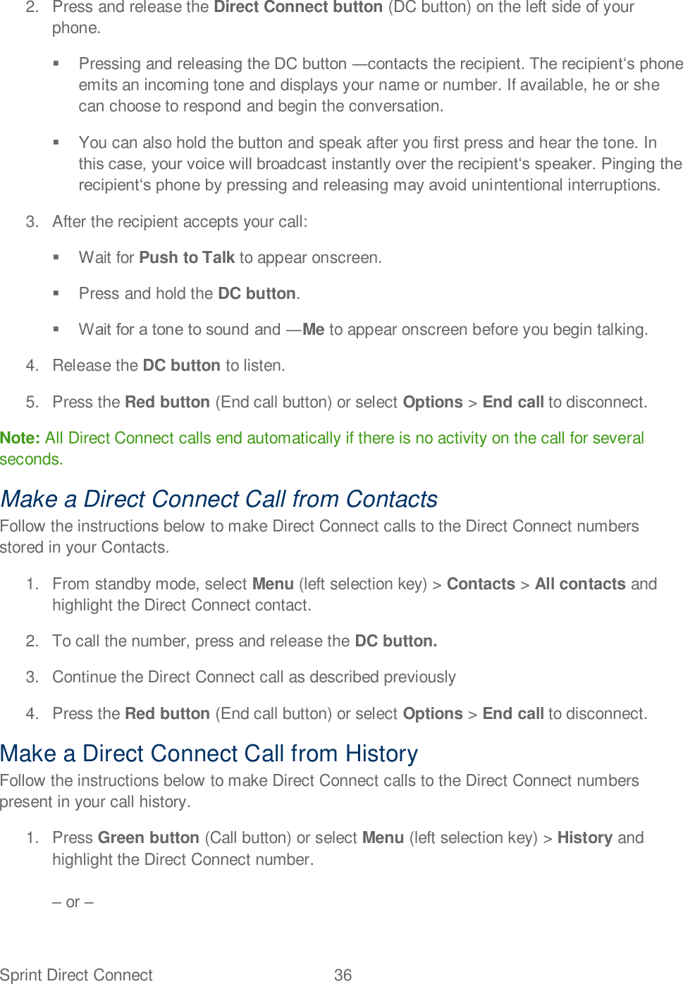 Sprint Direct Connect  36   2.  Press and release the Direct Connect button (DC button) on the left side of your phone.    Pressing and  emits an incoming tone and displays your name or number. If available, he or she can choose to respond and begin the conversation.    You can also hold the button and speak after you first press and hear the tone. In ntentional interruptions.  3.  After the recipient accepts your call:    Wait for Push to Talk to appear onscreen.    Press and hold the DC button.   Me to appear onscreen before you begin talking.  4.  Release the DC button to listen.  5. Press the Red button (End call button) or select Options &gt; End call to disconnect. Note: All Direct Connect calls end automatically if there is no activity on the call for several seconds. Make a Direct Connect Call from Contacts Follow the instructions below to make Direct Connect calls to the Direct Connect numbers stored in your Contacts. 1.  From standby mode, select Menu (left selection key) &gt; Contacts &gt; All contacts and highlight the Direct Connect contact. 2. To call the number, press and release the DC button. 3.  Continue the Direct Connect call as described previously  4. Press the Red button (End call button) or select Options &gt; End call to disconnect. Make a Direct Connect Call from History Follow the instructions below to make Direct Connect calls to the Direct Connect numbers present in your call history. 1. Press Green button (Call button) or select Menu (left selection key) &gt; History and highlight the Direct Connect number.   or   