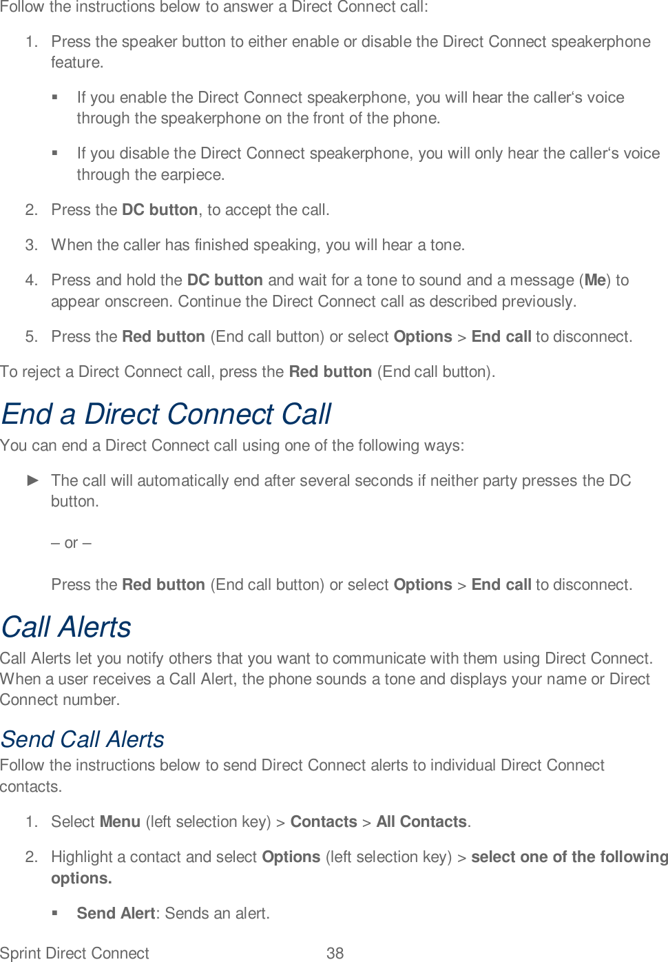 Sprint Direct Connect  38   Follow the instructions below to answer a Direct Connect call: 1.  Press the speaker button to either enable or disable the Direct Connect speakerphone feature.    If you enable the Direct Connect speakerphonethrough the speakerphone on the front of the phone.    If you disable the Direct Connect speakerphone, you will only hear the callethrough the earpiece. 2.  Press the DC button, to accept the call. 3.  When the caller has finished speaking, you will hear a tone.  4.  Press and hold the DC button and wait for a tone to sound and a message (Me) to appear onscreen. Continue the Direct Connect call as described previously.  5.  Press the Red button (End call button) or select Options &gt; End call to disconnect. To reject a Direct Connect call, press the Red button (End call button). End a Direct Connect Call You can end a Direct Connect call using one of the following ways:   The call will automatically end after several seconds if neither party presses the DC button.   or   Press the Red button (End call button) or select Options &gt; End call to disconnect. Call Alerts Call Alerts let you notify others that you want to communicate with them using Direct Connect. When a user receives a Call Alert, the phone sounds a tone and displays your name or Direct Connect number. Send Call Alerts Follow the instructions below to send Direct Connect alerts to individual Direct Connect contacts.  1.  Select Menu (left selection key) &gt; Contacts &gt; All Contacts.  2.  Highlight a contact and select Options (left selection key) &gt; select one of the following options.  Send Alert: Sends an alert. 