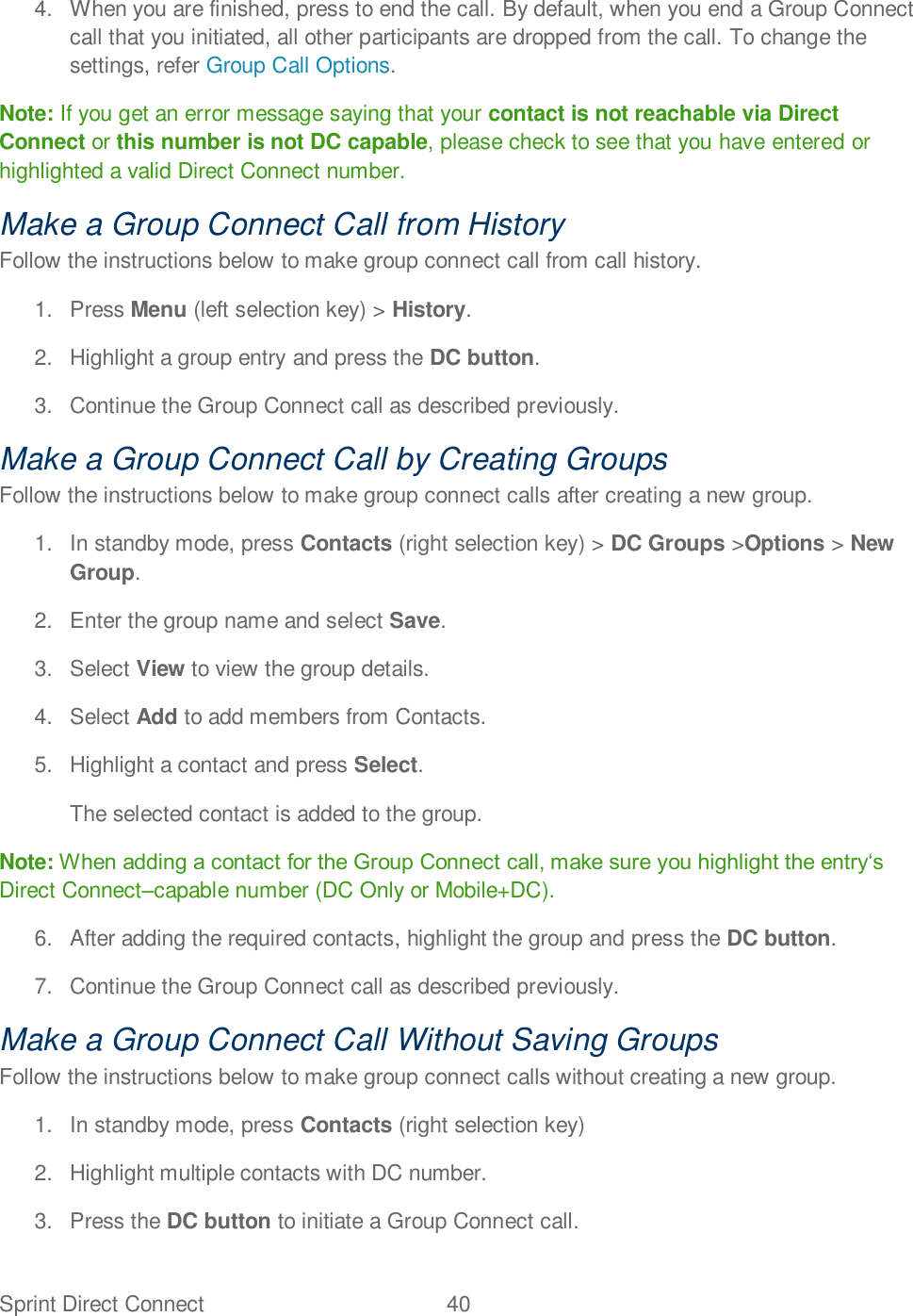 Sprint Direct Connect  40   4.  When you are finished, press to end the call. By default, when you end a Group Connect call that you initiated, all other participants are dropped from the call. To change the settings, refer Group Call Options. Note: If you get an error message saying that your contact is not reachable via Direct Connect or this number is not DC capable, please check to see that you have entered or highlighted a valid Direct Connect number. Make a Group Connect Call from History Follow the instructions below to make group connect call from call history. 1.  Press Menu (left selection key) &gt; History. 2.  Highlight a group entry and press the DC button. 3.  Continue the Group Connect call as described previously. Make a Group Connect Call by Creating Groups Follow the instructions below to make group connect calls after creating a new group. 1.  In standby mode, press Contacts (right selection key) &gt; DC Groups &gt;Options &gt; New Group. 2.  Enter the group name and select Save. 3.  Select View to view the group details. 4.  Select Add to add members from Contacts. 5.  Highlight a contact and press Select.  The selected contact is added to the group. Note: Direct Connectcapable number (DC Only or Mobile+DC). 6.  After adding the required contacts, highlight the group and press the DC button. 7.  Continue the Group Connect call as described previously. Make a Group Connect Call Without Saving Groups Follow the instructions below to make group connect calls without creating a new group. 1.  In standby mode, press Contacts (right selection key)  2.  Highlight multiple contacts with DC number. 3.  Press the DC button to initiate a Group Connect call. 