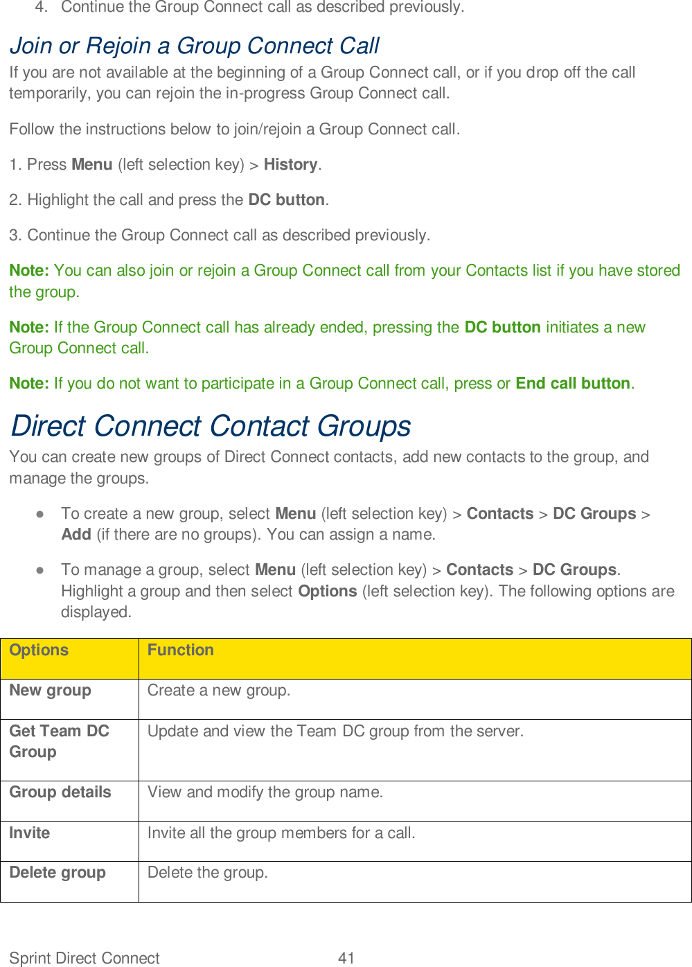 Sprint Direct Connect  41   4.  Continue the Group Connect call as described previously. Join or Rejoin a Group Connect Call If you are not available at the beginning of a Group Connect call, or if you drop off the call temporarily, you can rejoin the in-progress Group Connect call.  Follow the instructions below to join/rejoin a Group Connect call. 1. Press Menu (left selection key) &gt; History. 2. Highlight the call and press the DC button. 3. Continue the Group Connect call as described previously. Note: You can also join or rejoin a Group Connect call from your Contacts list if you have stored the group.  Note: If the Group Connect call has already ended, pressing the DC button initiates a new Group Connect call. Note: If you do not want to participate in a Group Connect call, press or End call button. Direct Connect Contact Groups You can create new groups of Direct Connect contacts, add new contacts to the group, and manage the groups.   To create a new group, select Menu (left selection key) &gt; Contacts &gt; DC Groups &gt; Add (if there are no groups). You can assign a name.   To manage a group, select Menu (left selection key) &gt; Contacts &gt; DC Groups. Highlight a group and then select Options (left selection key). The following options are displayed. Options Function New group Create a new group. Get Team DC Group Update and view the Team DC group from the server. Group details View and modify the group name. Invite Invite all the group members for a call. Delete group Delete the group. 