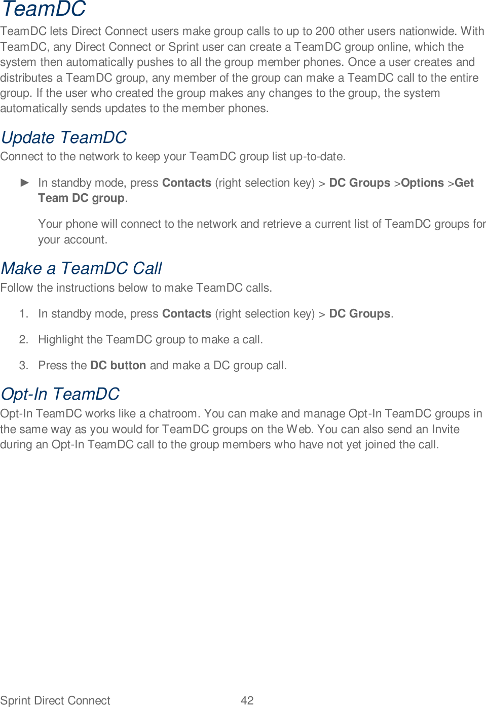 Sprint Direct Connect  42   TeamDC TeamDC lets Direct Connect users make group calls to up to 200 other users nationwide. With TeamDC, any Direct Connect or Sprint user can create a TeamDC group online, which the system then automatically pushes to all the group member phones. Once a user creates and distributes a TeamDC group, any member of the group can make a TeamDC call to the entire group. If the user who created the group makes any changes to the group, the system automatically sends updates to the member phones. Update TeamDC Connect to the network to keep your TeamDC group list up-to-date.   In standby mode, press Contacts (right selection key) &gt; DC Groups &gt;Options &gt;Get Team DC group. Your phone will connect to the network and retrieve a current list of TeamDC groups for your account. Make a TeamDC Call Follow the instructions below to make TeamDC calls. 1.  In standby mode, press Contacts (right selection key) &gt; DC Groups. 2.  Highlight the TeamDC group to make a call. 3.  Press the DC button and make a DC group call. Opt-In TeamDC Opt-In TeamDC works like a chatroom. You can make and manage Opt-In TeamDC groups in the same way as you would for TeamDC groups on the Web. You can also send an Invite during an Opt-In TeamDC call to the group members who have not yet joined the call. 