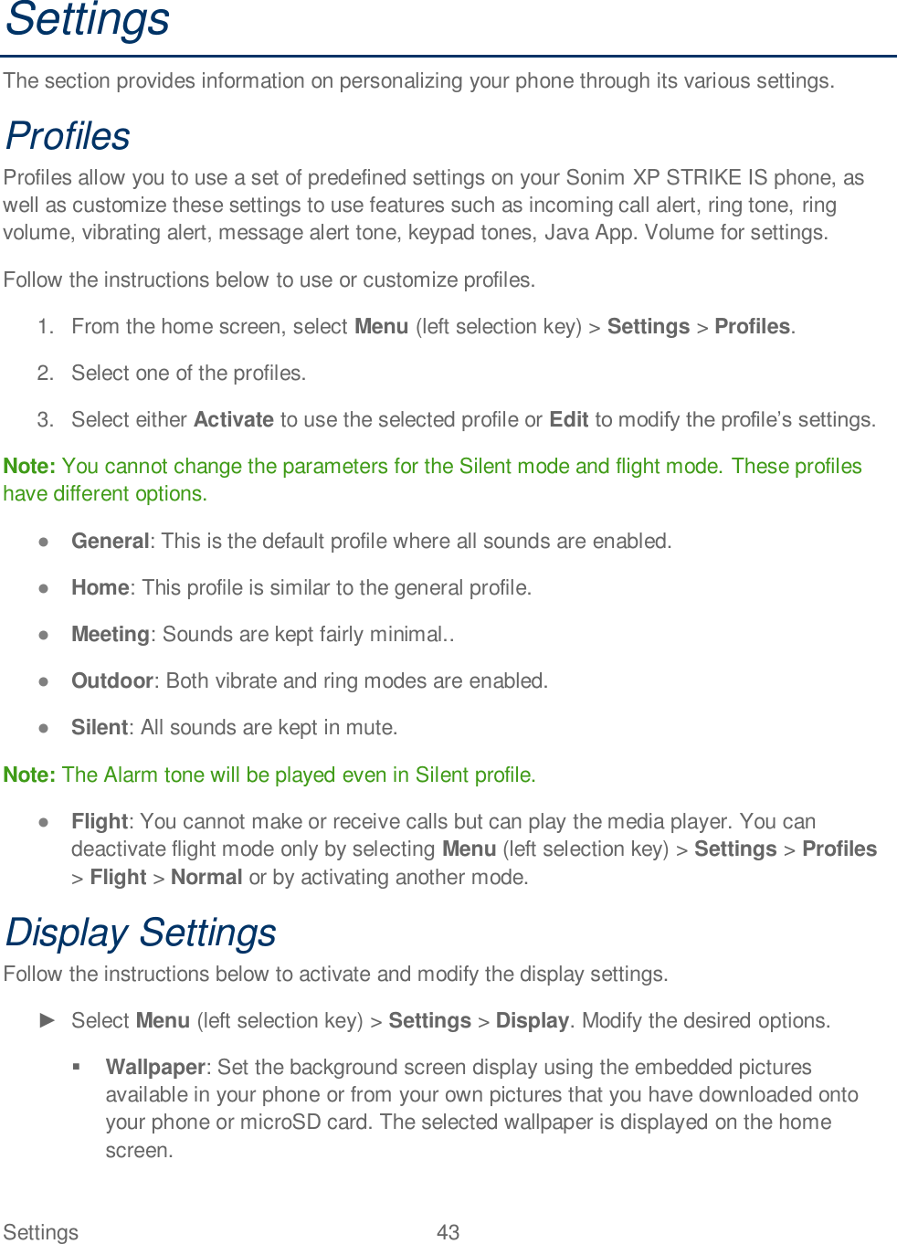 Settings  43   Settings The section provides information on personalizing your phone through its various settings. Profiles Profiles allow you to use a set of predefined settings on your Sonim XP STRIKE IS phone, as well as customize these settings to use features such as incoming call alert, ring tone, ring volume, vibrating alert, message alert tone, keypad tones, Java App. Volume for settings. Follow the instructions below to use or customize profiles. 1.  From the home screen, select Menu (left selection key) &gt; Settings &gt; Profiles. 2.  Select one of the profiles. 3.  Select either Activate to use the selected profile or Edit  Note: You cannot change the parameters for the Silent mode and flight mode. These profiles have different options.  General: This is the default profile where all sounds are enabled.  Home: This profile is similar to the general profile.  Meeting: Sounds are kept fairly minimal..   Outdoor: Both vibrate and ring modes are enabled.  Silent: All sounds are kept in mute. Note: The Alarm tone will be played even in Silent profile.  Flight: You cannot make or receive calls but can play the media player. You can deactivate flight mode only by selecting Menu (left selection key) &gt; Settings &gt; Profiles &gt; Flight &gt; Normal or by activating another mode. Display Settings Follow the instructions below to activate and modify the display settings.   Select Menu (left selection key) &gt; Settings &gt; Display. Modify the desired options.   Wallpaper: Set the background screen display using the embedded pictures available in your phone or from your own pictures that you have downloaded onto your phone or microSD card. The selected wallpaper is displayed on the home screen.  