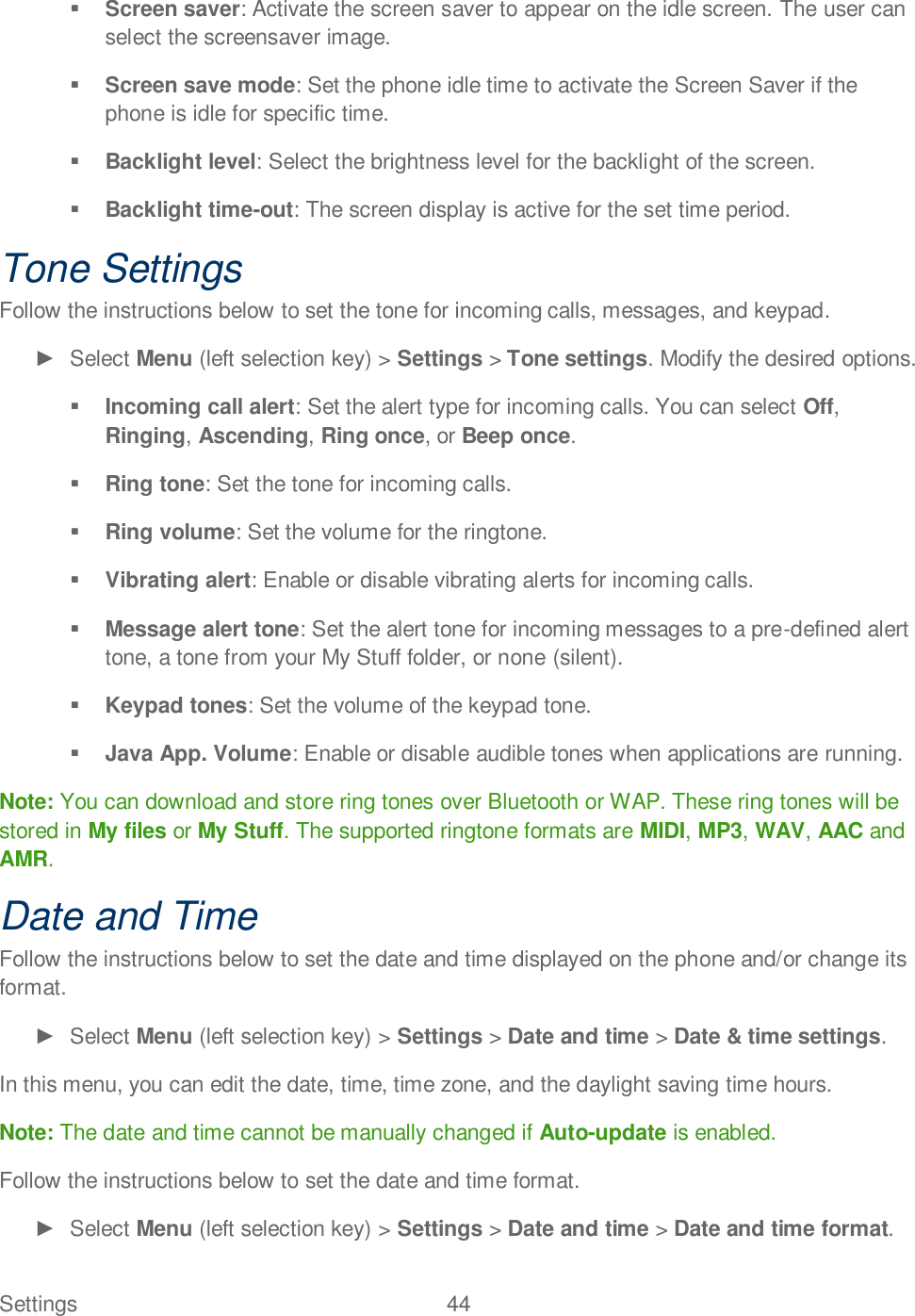 Settings  44    Screen saver: Activate the screen saver to appear on the idle screen. The user can select the screensaver image.  Screen save mode: Set the phone idle time to activate the Screen Saver if the phone is idle for specific time.  Backlight level: Select the brightness level for the backlight of the screen.  Backlight time-out: The screen display is active for the set time period. Tone Settings Follow the instructions below to set the tone for incoming calls, messages, and keypad.   Select Menu (left selection key) &gt; Settings &gt; Tone settings. Modify the desired options.  Incoming call alert: Set the alert type for incoming calls. You can select Off, Ringing, Ascending, Ring once, or Beep once.  Ring tone: Set the tone for incoming calls.  Ring volume: Set the volume for the ringtone.  Vibrating alert: Enable or disable vibrating alerts for incoming calls.  Message alert tone: Set the alert tone for incoming messages to a pre-defined alert tone, a tone from your My Stuff folder, or none (silent).  Keypad tones: Set the volume of the keypad tone.  Java App. Volume: Enable or disable audible tones when applications are running. Note: You can download and store ring tones over Bluetooth or WAP. These ring tones will be stored in My files or My Stuff. The supported ringtone formats are MIDI, MP3, WAV, AAC and AMR. Date and Time Follow the instructions below to set the date and time displayed on the phone and/or change its format.   Select Menu (left selection key) &gt; Settings &gt; Date and time &gt; Date &amp; time settings. In this menu, you can edit the date, time, time zone, and the daylight saving time hours.  Note: The date and time cannot be manually changed if Auto-update is enabled. Follow the instructions below to set the date and time format.   Select Menu (left selection key) &gt; Settings &gt; Date and time &gt; Date and time format.  