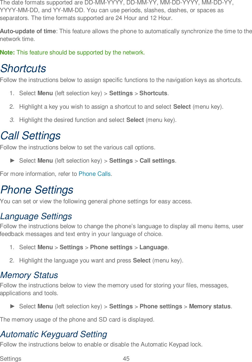 Settings  45   The date formats supported are DD-MM-YYYY, DD-MM-YY, MM-DD-YYYY, MM-DD-YY, YYYY-MM-DD, and YY-MM-DD. You can use periods, slashes, dashes, or spaces as separators. The time formats supported are 24 Hour and 12 Hour. Auto-update of time: This feature allows the phone to automatically synchronize the time to the network time.  Note: This feature should be supported by the network. Shortcuts Follow the instructions below to assign specific functions to the navigation keys as shortcuts. 1.  Select Menu (left selection key) &gt; Settings &gt; Shortcuts. 2.  Highlight a key you wish to assign a shortcut to and select Select (menu key). 3. Highlight the desired function and select Select (menu key). Call Settings Follow the instructions below to set the various call options.   Select Menu (left selection key) &gt; Settings &gt; Call settings.  For more information, refer to Phone Calls. Phone Settings You can set or view the following general phone settings for easy access. Language Settings Follow the instructions below to feedback messages and text entry in your language of choice. 1.  Select Menu &gt; Settings &gt; Phone settings &gt; Language. 2.  Highlight the language you want and press Select (menu key). Memory Status Follow the instructions below to view the memory used for storing your files, messages, applications and tools.   Select Menu (left selection key) &gt; Settings &gt; Phone settings &gt; Memory status.  The memory usage of the phone and SD card is displayed. Automatic Keyguard Setting Follow the instructions below to enable or disable the Automatic Keypad lock. 