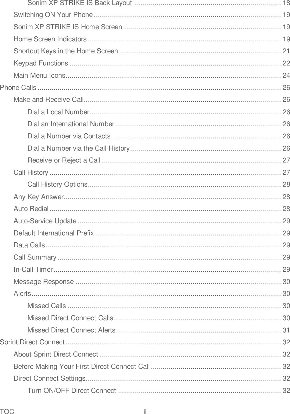 TOC  ii   Sonim XP STRIKE IS Back Layout ......................................................................... 18 Switching ON Your Phone ............................................................................................. 19 Sonim XP STRIKE IS Home Screen .............................................................................. 19 Home Screen Indicators ................................................................................................ 19 Shortcut Keys in the Home Screen ................................................................................ 21 Keypad Functions ......................................................................................................... 22 Main Menu Icons........................................................................................................... 24 Phone Calls ......................................................................................................................... 26 Make and Receive Call.................................................................................................. 26 Dial a Local Number ............................................................................................... 26 Dial an International Number .................................................................................. 26 Dial a Number via Contacts .................................................................................... 26 Dial a Number via the Call History ........................................................................... 26 Receive or Reject a Call ......................................................................................... 27 Call History ................................................................................................................... 27 Call History Options................................................................................................ 28 Any Key Answer............................................................................................................ 28 Auto Redial ................................................................................................................... 28 Auto-Service Update ..................................................................................................... 29 Default International Prefix ............................................................................................ 29 Data Calls ..................................................................................................................... 29 Call Summary ............................................................................................................... 29 In-Call Timer ................................................................................................................. 29 Message Response ...................................................................................................... 30 Alerts ............................................................................................................................ 30 Missed Calls .......................................................................................................... 30 Missed Direct Connect Calls ................................................................................... 30 Missed Direct Connect Alerts .................................................................................. 31 Sprint Direct Connect ........................................................................................................... 32 About Sprint Direct Connect .......................................................................................... 32 Before Making Your First Direct Connect Call ................................................................. 32 Direct Connect Settings ................................................................................................. 32 Turn ON/OFF Direct Connect ................................................................................. 32 