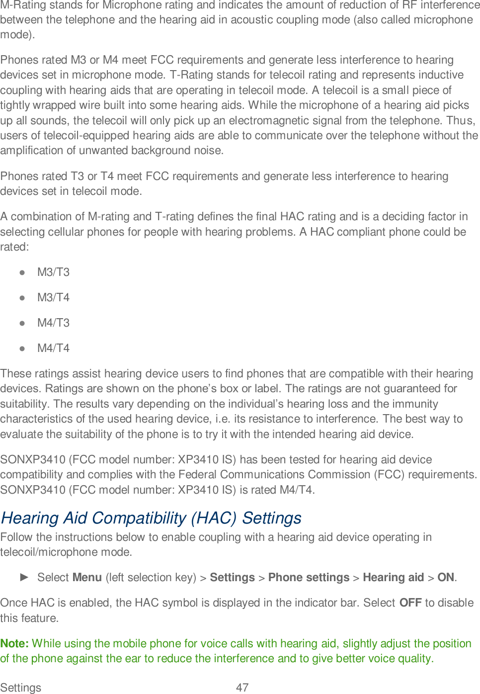 Settings  47   M-Rating stands for Microphone rating and indicates the amount of reduction of RF interference between the telephone and the hearing aid in acoustic coupling mode (also called microphone mode).  Phones rated M3 or M4 meet FCC requirements and generate less interference to hearing devices set in microphone mode. T-Rating stands for telecoil rating and represents inductive coupling with hearing aids that are operating in telecoil mode. A telecoil is a small piece of tightly wrapped wire built into some hearing aids. While the microphone of a hearing aid picks up all sounds, the telecoil will only pick up an electromagnetic signal from the telephone. Thus, users of telecoil-equipped hearing aids are able to communicate over the telephone without the amplification of unwanted background noise. Phones rated T3 or T4 meet FCC requirements and generate less interference to hearing devices set in telecoil mode.  A combination of M-rating and T-rating defines the final HAC rating and is a deciding factor in selecting cellular phones for people with hearing problems. A HAC compliant phone could be rated:   M3/T3   M3/T4  M4/T3  M4/T4  These ratings assist hearing device users to find phones that are compatible with their hearing characteristics of the used hearing device, i.e. its resistance to interference. The best way to evaluate the suitability of the phone is to try it with the intended hearing aid device. SONXP3410 (FCC model number: XP3410 IS) has been tested for hearing aid device compatibility and complies with the Federal Communications Commission (FCC) requirements. SONXP3410 (FCC model number: XP3410 IS) is rated M4/T4. Hearing Aid Compatibility (HAC) Settings Follow the instructions below to enable coupling with a hearing aid device operating in telecoil/microphone mode.   Select Menu (left selection key) &gt; Settings &gt; Phone settings &gt; Hearing aid &gt; ON. Once HAC is enabled, the HAC symbol is displayed in the indicator bar. Select OFF to disable this feature. Note: While using the mobile phone for voice calls with hearing aid, slightly adjust the position of the phone against the ear to reduce the interference and to give better voice quality. 